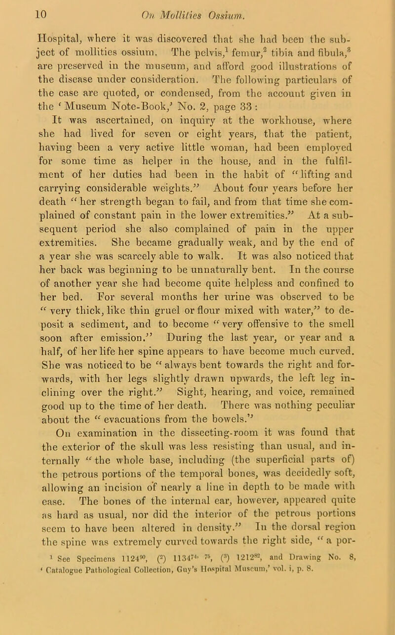 Hospital, where it was discovered that she had been the sub- ject of mollities ossium. The pelvis,1 femur,2 tibia and fibula,3 are preserved in the museum, and afford good illustrations of the disease under consideration. The following particulars of the case are quoted, or condensed, from the account given in the 'Museum Note-Book/ No. 2, page 33 : It was ascertained, on inquiry at the workhouse, where she had lived for seven or eight years, that the patient, having been a very active little woman, had been employed for some time as helper in the house, and in the fulfil- ment of her duties had been in the habit of “ lifting and carrying considerable weights.” About four years before her death “ her strength began to fail, and from that time she com- plained of constant pain in the lower extremities.” At a sub- sequent period she also complained of pain in the upper extremities. She became gradually weak, and by the end of a year she was scarcely able to walk. It was also noticed that her back was beginning to be unnaturally bent. In the course of another year she had become quite helpless and confined to her bed. For several months her urine was observed to be “ very thick, like thin gruel or flour mixed with water,” to de- posit a sediment, and to become “ very offensive to the smell soon after emission.” During the last year, or year and a half, of her life her spine appears to have become much curved. She was noticed to be “ always bent towards the right and for- wards, with her legs slightly drawn upwards, the left leg in- clining over the right.” Sight, hearing, and voice, remained good up to the time of her death. There was nothing peculiar about the “ evacuations from the bowels.” On examination in the dissecting-room it was found that the exterior of the skull was less resisting than usual, and in- ternally “ the whole base, including (the superficial parts of) the petrous portions of the temporal bones, was decidedly soft, allowing an incision of nearly a line in depth to be made with ease. The bones of the internal ear, however, appeared quite as hard as usual, nor did the interior of the petrous portions seem to have been altered in density.” In the dorsal region the spine was extremely curved towards the right side, <f a por- 1 See Specimens 112490, (2) 11'5, (s) I212w, and Drawing No. 8, ‘ Catalogue Pathological Collection, Guy’s Hospital Museum/ vol. i, p. 8.