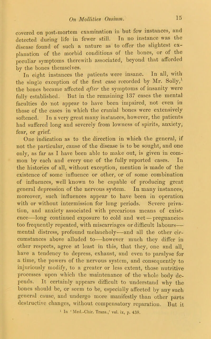 covered on post-mortem examination in but few instances, and detected during life in fewer still. Tn no instance was the disease found of such a nature as to offer the slightest ex- planation of the morbid conditions of the bones, or of the peculiar symptoms therewith associated, beyond that afforded bv the bones themselves. In eight instances the patients were insane. In all, with the single exception of the first case recorded by Mr. Solly,1 the bones became affected after the symptoms of insanity were fully established. But in the remaining 137 cases the mental faculties do not appear to have been impaired, not even in those of the cases in which the cranial bones were extensively softened. In a very great many instances, however, the patients had suffered long and severely from lowness of spirits, anxiety, fear, or grief. One indication as to the direction in which the general, if not the particular, cause of the disease is to be sought, and one only, as far as I have been able to make out, is given in com- mon by each and every one of the fully reported cases. In the histories of all, without exception, mention is made of the existence of some influence or other, or of some combination of influences, well known to be capable of producing great general depression of the nervous system. In many instances, moreover, such influences appear to have been in operation with or without intermission for long periods. Severe priva- tion, and anxiety associated with precarious means of exist- ence—long continued exposure to cold and wet—pregnancies too frequently repeated, with miscarriages or difficult labours— mental distress, profound melancholy—and all the other cir- cumstances above alluded to—however much they differ in other respects, agree at least in this, that they, one and all, have a tendency to depress, exhaust, and even to paralyse for a time, the powers of the nervous system, and consequently to injuriously modify, to a greater or less extent, those nutritive processes upon which the maintenance of the whole body de- pends. It certainly appears difficult to understand why the bones should be, or seem to be, especially affected by any such general cause, and undergo more manifestly than other parts destructive changes, without compensatory reparation. But it 1 In ‘Med.-Chir. Trans;,’ vol. ix, p. 438.