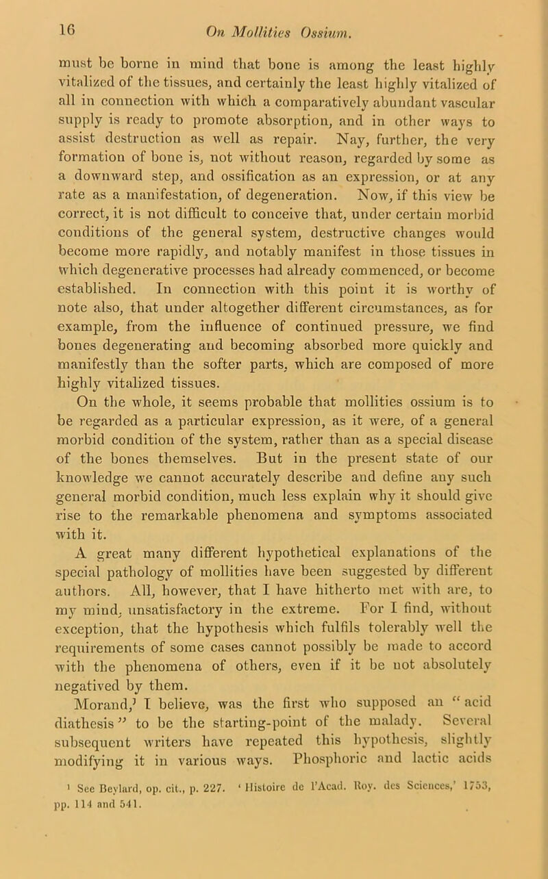 must be borne in mind that bone is among the least highly vitalized of the tissues, and certainly the least highly vitalized of all in connection with which a comparatively abundant vascular supply is ready to promote absorption, and in other ways to assist destruction as well as repair. Nay, further, the very formation of bone is, not without reason, regarded by some as a downward step, and ossification as an expression, or at any rate as a manifestation, of degeneration. Now, if this view be correct, it is not difficult to conceive that, under certain morbid conditions of the geueral system, destructive changes would become more rapidly, and notably manifest in those tissues in which degenerative processes had already commenced, or become established. In connection with this point it is worthy of note also, that under altogether different circumstances, as for example, from the influence of continued pressure, we find bones degenerating and becoming absorbed more quickly and manifestly than the softer parts, which are composed of more highly vitalized tissues. On the whole, it seems probable that mollities ossium is to be regarded as a particular expression, as it were, of a general morbid condition of the system, rather than as a special disease of the bones themselves. But in the present state of our knowledge we cannot accurately describe and define any such general moi’bid condition, much less explain why it should give rise to the remarkable phenomena and symptoms associated with it. A great many different hypothetical explanations of the special pathology of mollities have been suggested by different authors. All, however, that I have hitherto met with are, to my mind, unsatisfactory in the extreme. For I find, without exception, that the hypothesis which fulfils tolerably well the requirements of some cases cannot possibly be made to accord with the phenomena of others, even if it be not absolutely negatived by them. Morand,5 I believe, was the first who supposed an “ acid diathesis” to be the starting-point of the malady. Several subsequent writers have repeated this hypothesis, slightly modifying it in various ways. Phosphoric and lactic acids 1 See Beylard, op. cit., p. 227. ‘ Histoire dc l’Acad. Roy. des Sciences,’ 1753,