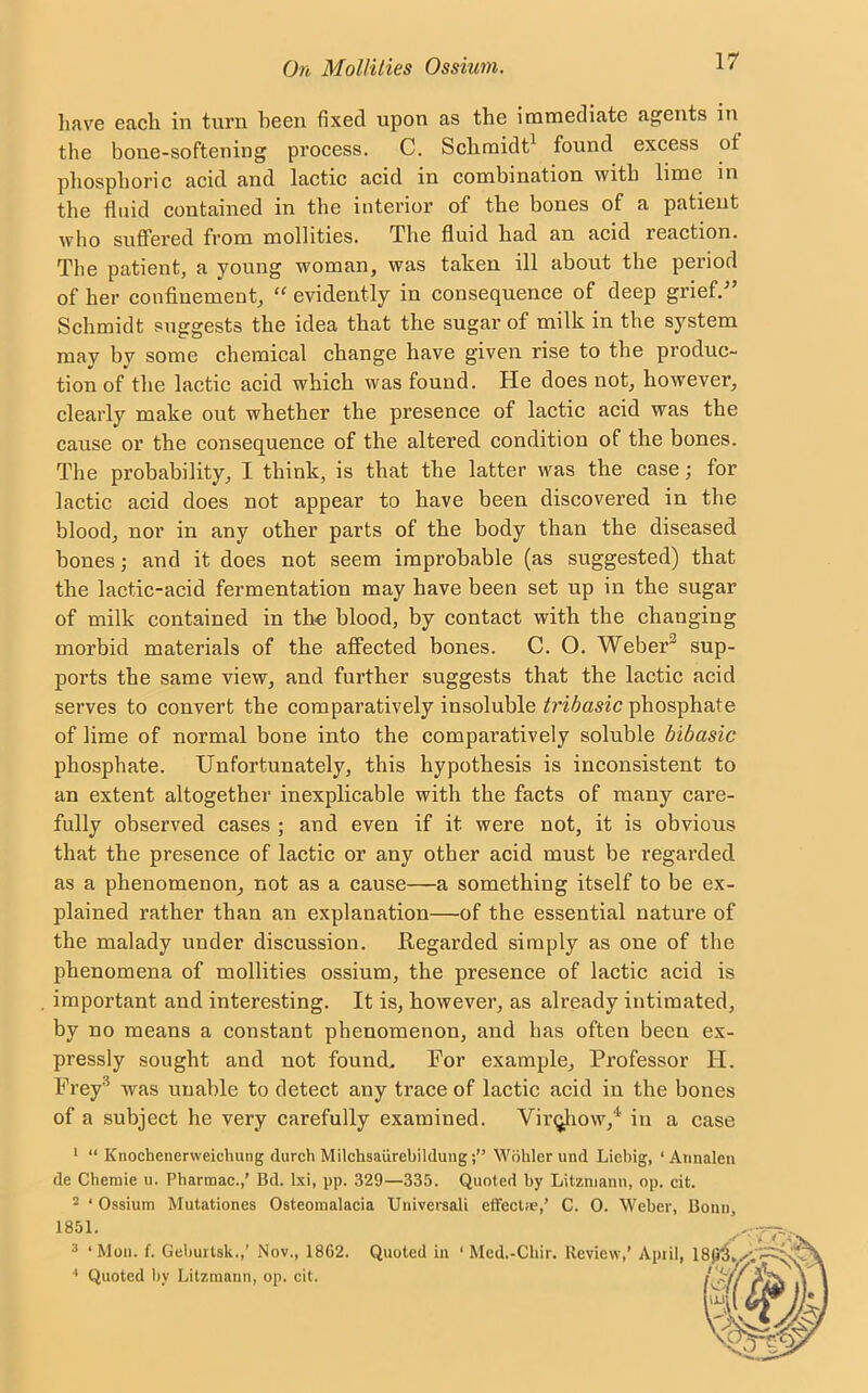 have each in turn heen fixed upon as the immediate agents in the bone-softening process. C. Schmidt1 found excess ot phosphoric acid and lactic acid in combination with lime in the fluid contained in the interior of the bones of a patient who suffered from mollities. The fluid had an acid leaction. The patient, a young woman, was taken ill about the period of her confinement, “ evidently in consequence of deep grief/’ Schmidt suggests the idea that the sugar of milk in the system may bv some chemical change have given rise to the produc- tion of the lactic acid which was found. He does not, however, clearly make out whether the presence of lactic acid was the cause or the consequence of the altered condition of the bones. The probability, I think, is that the latter was the case; for lactic acid does not appear to have been discovered in the blood, nor in any other parts of the body than the diseased bones; and it does not seem improbable (as suggested) that the lactic-acid fermentation may have been set up in the sugar of milk contained in the blood, by contact with the changing morbid materials of the affected bones. C. O. Weber sup- ports the same view, and further suggests that the lactic acid serves to convert the comparatively insoluble tribasic phosphate of lime of normal bone into the comparatively soluble bibasic phosphate. Unfortunately, this hypothesis is inconsistent to an extent altogether inexplicable with the facts of many care- fully observed cases ; and even if it were not, it is obvious that the presence of lactic or any other acid must be regarded as a phenomenon, not as a cause—a something itself to be ex- plained rather than an explanation—of the essential nature of the malady under discussion. Regarded simply as one of the phenomena of mollities ossium, the presence of lactic acid is important and interesting. It is, however, as already intimated, by no means a constant phenomenon, and lias often been ex- pressly sought and not found. For example. Professor II. Frey'5 was unable to detect any trace of lactic acid in the bones of a subject he very carefully examined. Virqhow,4' in a case 1 “ Knochenerweichung rlurch Milchsaiirebildung;” Wohler und Liebig, ‘ Annalen de Chemie u. Pharmac.,’ Bd. lxi, pp. 329—335. Quoted by Litzmann, op. cit. 2 ‘ Ossium Mutationes Osteomalacia Universali effectie,’ C. 0. Weber, Bonn, 1851. 3 ‘ Mou. f. Gebuitsk.,' Nov., 18G2. Quoted in ‘ Med.-Cliir. Review,’ Apiil, 4 Quoted by Litzmann, op. cit.