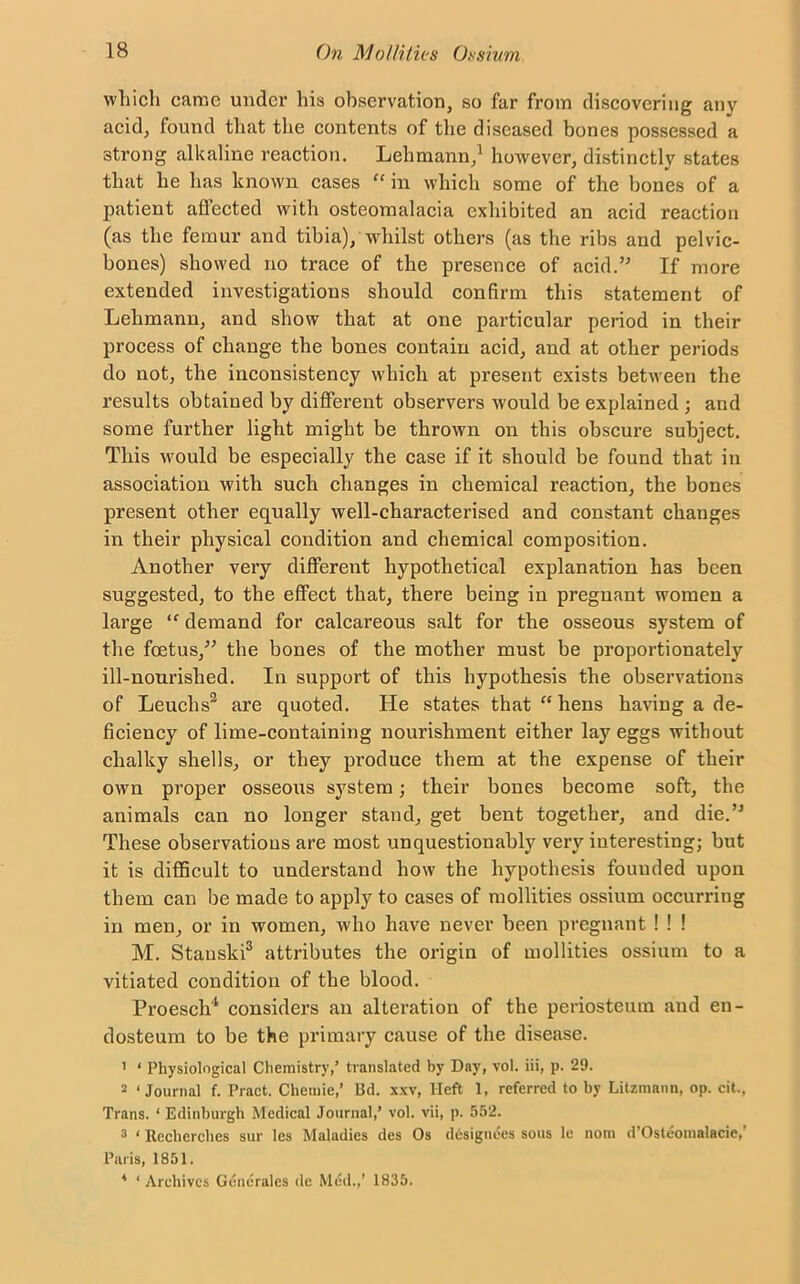 which came under his observation, so far from discovering any acid, found that the contents of the diseased bones possessed a strong alkaline reaction. Lehmann,1 however, distinctly states that he has known cases “ in which some of the bones of a patient affected with osteomalacia exhibited an acid reaction (as the femur and tibia), whilst others (as the ribs and pelvic- bones) showed no trace of the presence of acid.” If more extended investigations should confirm this statement of Lehmann, and show that at one particular period in their process of change the bones contain acid, and at other periods do not, the inconsistency which at present exists between the results obtained by different observers would be explained ; and some further light might be thrown on this obscure subject. This would be especially the case if it should be found that in association with such changes in chemical reaction, the hones present other equally well-characterised and constant changes in their physical condition and chemical composition. Another very different hypothetical explanation has been suggested, to the effect that, there being in pregnant women a large “ demand for calcareous salt for the osseous system of the foetus,” the bones of the mother must be proportionately ill-nourished. In support of this hypothesis the observations of Leuclis2 are quoted. He states that “ hens having a de- ficiency of lime-containing nourishment either lay eggs without chalky shells, or they produce them at the expense of their own proper osseous system; their bones become soft, the animals can no longer stand, get bent together, and die.” These observations are most unquestionably very interesting; hut it is difficult to understand how the hypothesis founded upon them can be made to apply to cases of mollifies ossium occurring in men, or in women, who have never been pregnant ! ! ! M. Stauski3 attributes the origin of mollifies ossium to a vitiated condition of the blood. Proesch4 considers an alteration of the periosteum and en- dosteum to be the primary cause of the disease. 1 ‘ Physiological Chemistry,’ translated by Day, vol. iii, p. 29. 2 ‘Journal f. Pract. Chemie,’ 13d. xxv, Heft 1, referred to by Litzraann, op. cit,, Trans. ‘ Edinburgh Medical Journal,’ vol. vii, p. 552. 3 ‘ Recherches sur les Maladies des Os designees sous le nom d'Osteomalacie, Paris, 1851. 4 ‘Archives Gene rales de Med.,’ 1835.