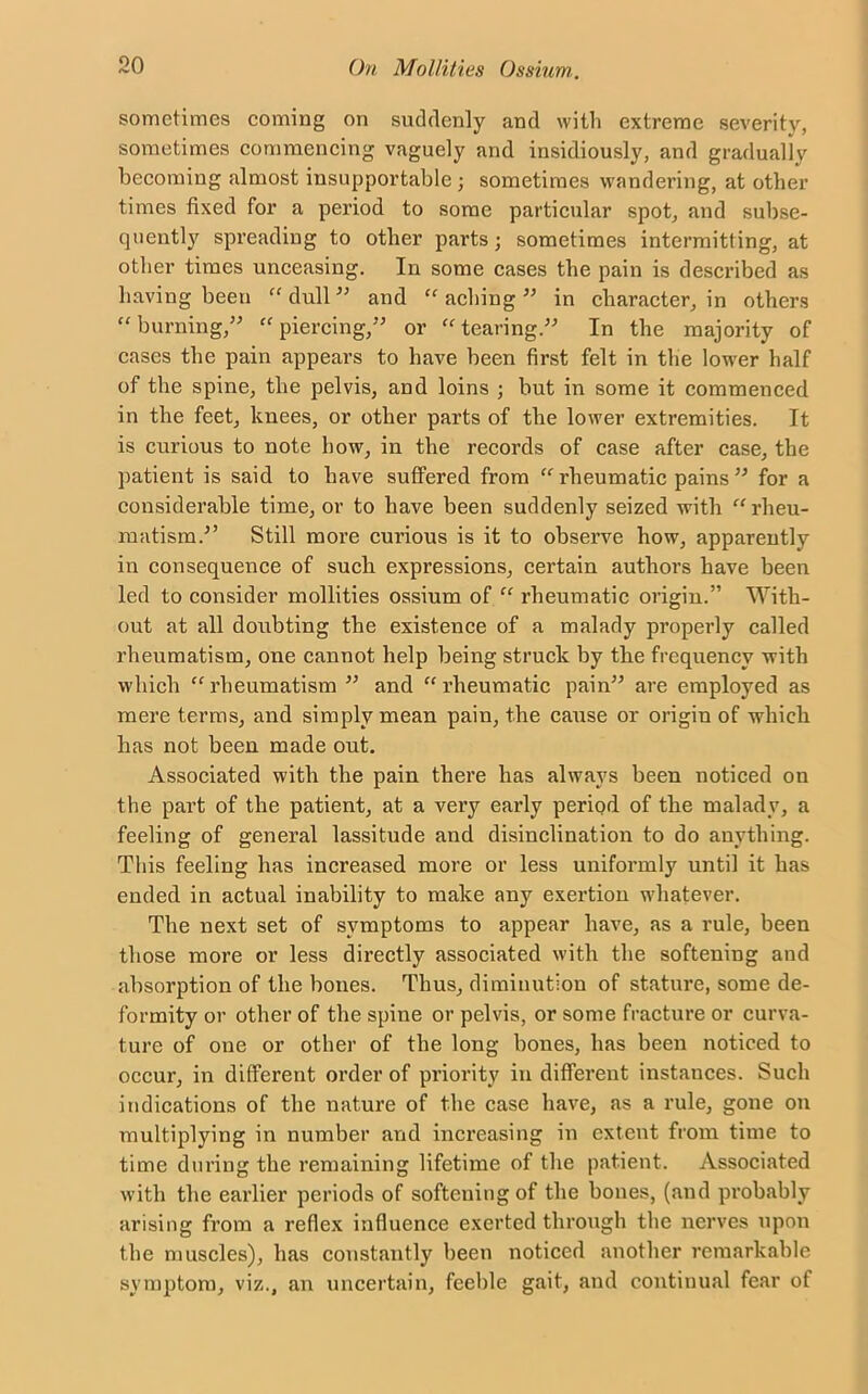 sometimes coming on suddenly and with extreme severity, sometimes commencing vaguely and insidiously, and gradually becoming almost insupportable ; sometimes wandering, at other times fixed for a period to some particular spot, and subse- quently spreading to other parts; sometimes intermitting, at other times unceasing. In some cases the pain is described as having been “ dull ” and “ aching ” in character, in others “ burning,” “ piercing,” or “ tearing” In the majority of cases the pain appears to have been first felt in the lower half of the spine, the pelvis, and loins ; but in some it commenced in the feet, knees, or other parts of the lower extremities. It is curious to note how, in the records of case after case, the patient is said to have suffered from “ rheumatic pains ” for a considerable time, or to have been suddenly seized with “ rheu- matism.-” Still more curious is it to observe how, apparently in consequence of such expressions, certain authors have been led to consider mollities ossium of “ rheumatic origin.” With- out at all doubting the existence of a malady properly called rheumatism, one cannot help being struck by the frequency with which “ rheumatism ” and “ rheumatic pain” are employed as mere terms, and simply mean pain, the cause or origin of which has not been made out. Associated with the pain there has always been noticed on the part of the patient, at a very early period of the malady, a feeling of general lassitude and disinclination to do anything. This feeling has increased more or less uniformly until it has ended in actual inability to make any exertion whatever. The next set of symptoms to appear have, as a rule, been those more or less directly associated with the softening and absorption of the bones. Thus, diminution of stature, some de- formity or other of the spine or pelvis, or some fracture or curva- ture of one or other of the long bones, has been noticed to occur, in different order of priority in different instances. Such indications of the nature of the case have, as a rule, gone on multiplying in number and increasing in extent from time to time during the remaining lifetime of the patient. Associated with the earlier periods of softening of the bones, (and probably arising from a reflex influence exerted through the nerves upon the muscles), has constantly been noticed another remarkable symptom, viz., an uncertain, feeble gait, and continual fear of