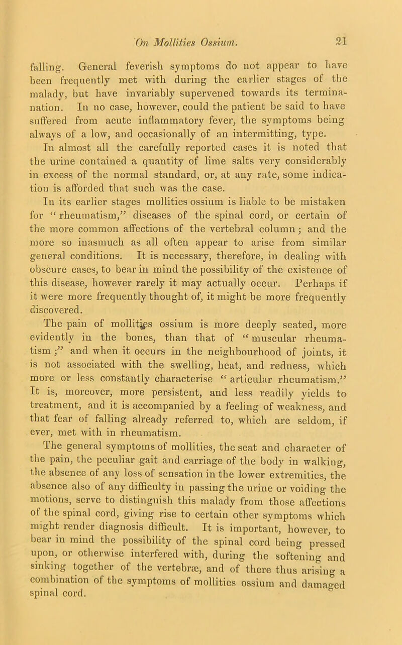 falling. General feverish symptoms do not appear to have been frequently met with during the earlier stages of the malady, but have invariably supervened towards its termina- nation. In no case, however, could the patient be said to have suffered from acute inflammatory fever, the symptoms being always of a low, and occasionally of an intermitting, type. In almost all the carefully reported cases it is noted that the urine contained a quantity of lime salts very considerably in excess of the normal standard, or, at any rate, some indica- tion is afforded that such was the case. In its earlier stages mollities ossium is liable to be mistaken for “ rheumatism/’ diseases of the spinal cord, or certain of the more common affections of the vertebral column; and the more so inasmuch as all often appear to arise from similar general conditions. It is necessary, therefore, in dealing with obscure cases, to bear in mind the possibility of the existence of this disease, however rarely it may actually occur. Perhaps if it were more frequently thought of, it might be more frequently discovered. The pain of mollities ossium is more deeply seated, more evidently in the bones, than that of “ muscular rheuma- tism ■” and when it occurs in the neighbourhood of joints, it is not associated with the swelling, heat, and redness, which more or less constantly characterise “articular rheumatism.” It is, moreover, more persistent, and less readily yields to treatment, and it is accompanied by a feeling of weakness, and that fear of falling already referred to, which are seldom, if ever, met with in rheumatism. The general symptoms of mollities, the seat and character of the pain, the peculiar gait and carriage of the body in walking, the absence of any loss of sensation in the lower extremities, the absence also of any difficulty in passing the urine or voiding the motions, serve to distinguish this malady from those affections of the spinal cord, giving rise to certain other symptoms which might render diagnosis difficult. It is important, however, to bear in mind the possibility of the spinal cord being pressed upon, or otherwise interfered with, during the softening and sinking together of the vertebrae, and of there thus arising a combination of the symptoms of mollities ossium and damaged spinal cord.