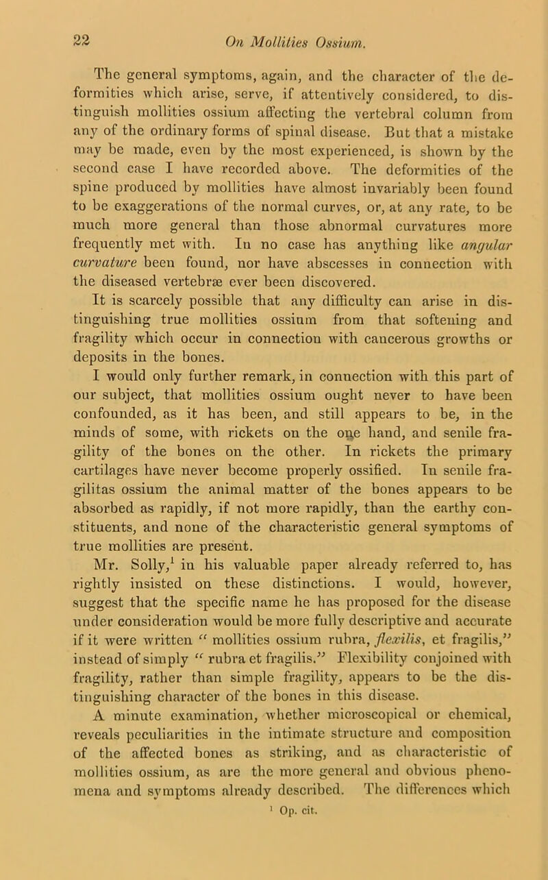 The general symptoms, again, and the character of the de- formities which arise, serve, if attentively considered, to dis- tinguish mollities ossium affecting the vertebral column from any of the ordinary forms of spinal disease. But that a mistake may he made, even by the most experienced, is shown by the second case I have recorded above. The deformities of the spine produced by mollities have almost invariably been found to be exaggerations of the normal curves, or, at any rate, to be much more general than those abnormal curvatures more frequently met with. In no case has anything like angular curvature been found, nor have abscesses in connection with the diseased vertebrae ever been discovered. It is scarcely possible that any difficulty can arise in dis- tinguishing true mollities ossium from that softening and fragility which occur in connection with cancerous growths or deposits in the bones. I would only further remark, in connection with this part of our subject, that mollities ossium ought never to have been confounded, as it has been, and still appears to be, in the minds of some, with rickets on the on,e hand, and senile fra- gility of the bones on the other. In rickets the primary cartilages have never become properly ossified. In senile fra- gilitas ossium the animal matter of the bones appears to be absorbed as rapidly, if not more rapidly, than the earthy con- stituents, and none of the characteristic general symptoms of true mollities are present. Mr. Solly,1 in his valuable paper already referred to, has rightly insisted on these distinctions. I would, however, suggest that the specific name he has proposed for the disease under consideration would be more fully descriptive and accurate if it were written “ mollities ossium rubra, flexilis, et fragilis,” instead of simply “ rubra et fragilis.” Flexibility conjoined with fragility, rather than simple fragility, appears to be the dis- tinguishing character of the bones in this disease. A minute examination, whether microscopical or chemical, reveals peculiarities in the intimate structure and composition of the affected bones as striking, and as characteristic of mollities ossium, as are the more general and obvious pheno- mena and symptoms already described. The differences which 1 Op. cit.