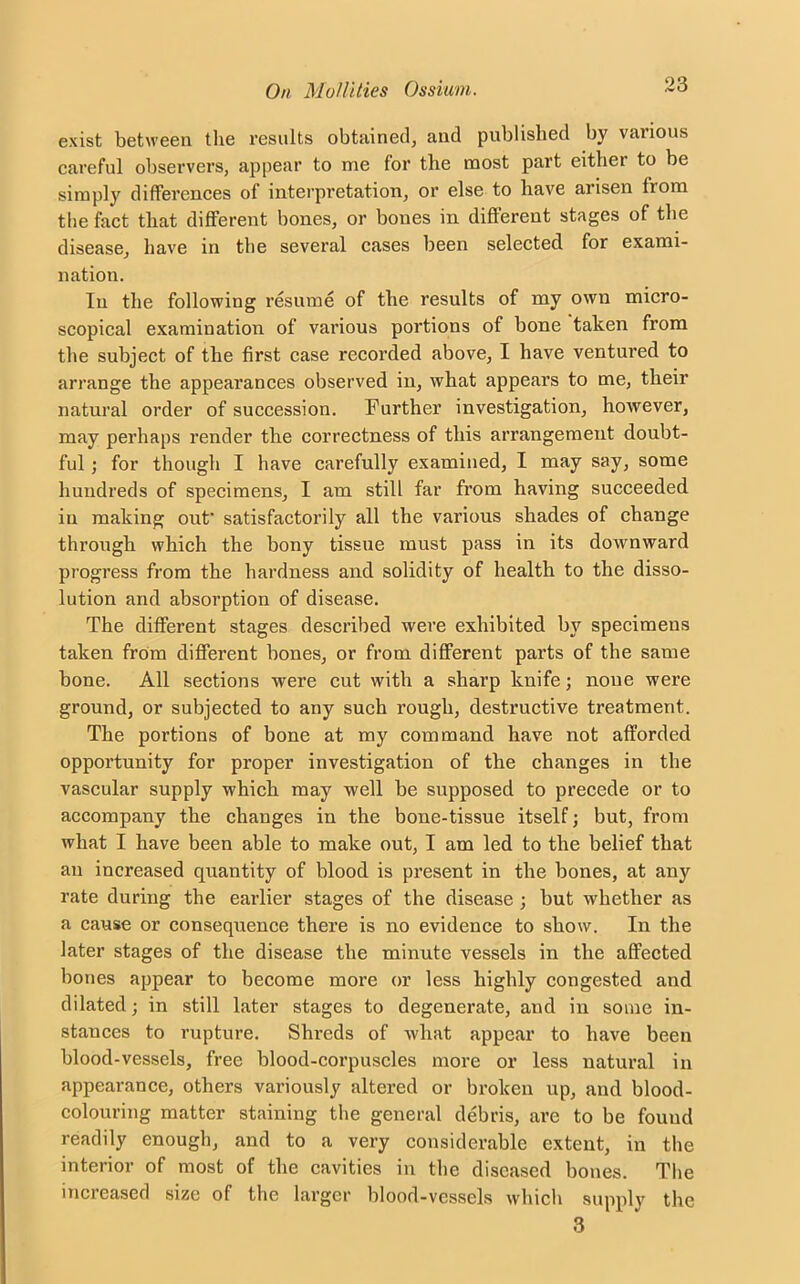 exist between the results obtained, and published by vaiious careful observers, appear to me for the most part either to be simply differences of interpretation, or else to have arisen from the fact that different bones, or bones in different stages of the disease, have in the several cases been selected for exami- nation. In the following resume of the results of my own micro- scopical examination of various portions of bone taken from the subject of the first case recorded above, I have ventured to arrange the appearances observed in, what appears to me, their natural order of succession. Further investigation, however, may perhaps render the correctness of this arrangement doubt- ful ; for though I have carefully examined, I may say, some hundreds of specimens, I am still far from having succeeded in making out’ satisfactorily all the various shades of change through which the bony tissue must pass in its downward progress from the hardness and solidity of health to the disso- lution and absorption of disease. The different stages described were exhibited by specimens taken from different bones, or from different parts of the same bone. All sections were cut with a sharp knife; none were ground, or subjected to any such rough, destructive treatment. The portions of bone at my command have not afforded opportunity for proper investigation of the changes in the vascular supply which may well be supposed to precede or to accompany the changes in the bone-tissue itself; but, from what I have been able to make out, I am led to the belief that an increased quantity of blood is present in the bones, at any rate during the earlier stages of the disease ; but whether as a cause or consequence there is no evidence to show. In the later stages of the disease the minute vessels in the affected bones appear to become more or less highly congested and dilated; in still later stages to degenerate, and in some in- stances to rupture. Shreds of wliat appear to have been blood-vessels, free blood-corpuscles more or less natural in appearance, others variously altered or broken up, and blood- colouring matter staining the general debris, are to be found readily enough, and to a very considerable extent, in the interior of most of the cavities in the diseased bones. The increased size of the larger blood-vessels which supply the 3