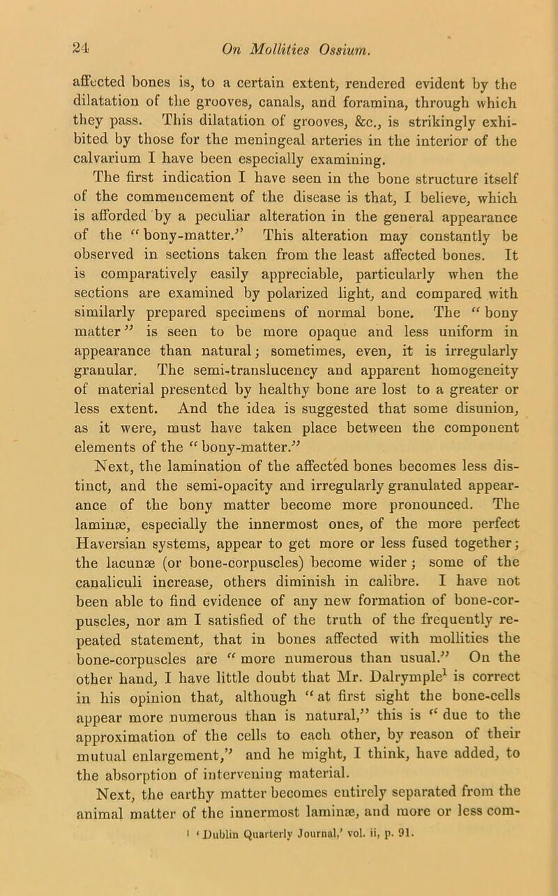affected bones is, to a certain extent, rendered evident by the dilatation of the grooves, canals, and foramina, through which they pass. This dilatation of grooves, &c., is strikingly exhi- bited by those for the meningeal arteries in the interior of the calvarium I have been especially examining. The first indication I have seen in the bone structure itself of the commencement of the disease is that, I believe, which is afforded by a peculiar alteration in the general appearance of the “ bony-matter.” This alteration may constantly be observed in sections taken from the least affected bones. It is comparatively easily appreciable, particularly when the sections are examined by polarized light, and compared with similarly prepared specimens of normal bone. The “ bony matter ” is seen to be more opaque and less uniform in appearance than natural; sometimes, even, it is irregularly granular. The semi-translucency and apparent homogeneity of material presented by healthy bone are lost to a greater or less extent. And the idea is suggested that some disunion, as it were, must have taken place between the component elements of the “ bony-matter.” Next, the lamination of the affected bones becomes less dis- tinct, and the semi-opacity and irregularly granulated appear- ance of the bony matter become more pronounced. The laminae, especially the innermost ones, of the more perfect Haversian systems, appear to get more or less fused together; the lacunae (or bone-corpuscles) become wider; some of the canaliculi increase, others diminish in calibre. I have not been able to find evidence of any new formation of bone-cor- puscles, nor am I satisfied of the truth of the frequently re- peated statement, that in bones affected with mollities the bone-corpuscles are “ more numerous than usual.” On the other hand, I have little doubt that Mr. Dalrymple1 is correct in his opinion that, although “ at first sight the bone-cells appear more numerous than is natural,” this is “ due to the approximation of the cells to each other, by reason of their mutual enlargement,” and he might, I think, have added, to the absorption of intervening material. Next, the earthy matter becomes entirely separated from the animal matter of the innermost laminae, and more or less com- 1 ‘ Dublin Quarterly Journal,’ vol. ii, p. 91.