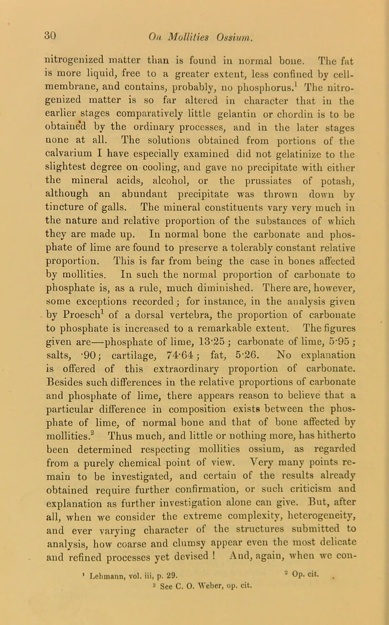 nitrogenized matter than is found in normal bone. The fat is more liquid, free to a greater extent, less confined by cell- membrane, and contains, probably, no phosphorus.1 The nitro- genized matter is so far altered in character that in the earlier stages comparatively little gelantin or chordin is to be obtained by the ordinary processes, and in the later stages none at all. The solutions obtained from portions of the calvarium I have especially examined did not gelatinize to the slightest degree on cooling, and gave no precipitate with either the mineral acids, alcohol, or the prussiates of potash, although an abundant precipitate was thrown down by tincture of galls. The mineral constituents vary very much in the nature and relative proportion of the substances of which they are made up. In normal bone the carbonate and phos- phate of lime are found to preserve a tolerably constant relative proportion. This is far from being the case in bones affected by mollities. In such the normal proportion of carbonate to phosphate is, as a rule, much diminished. There are, however, some exceptions recorded; for instance, in the analysis given hy Proesch1 of a dorsal vertebra, the proportion of carbonate to phosphate is increased to a remarkable extent. The figures given are—phosphate of lime, 13-25 ; carbonate of lime, 5-95 ; salts, -90; cartilage, 74-64; fat, 5-26. No explanation is offered of this extraordinary proportion of carbonate. Besides such differences in the relative proportions of carbonate and phosphate of lime, there appears reason to believe that a particular difference in composition exists between the phos- phate of lime, of normal bone and that of bone affected by mollities.2 Thus much, and little or nothing more, has hitherto been determined respecting mollities ossium, as regarded from a purely chemical point of view. Very many points re- main to be investigated, and certain of the results already obtained require further confirmation, or such criticism and explanation as further investigation alone can give. But, after all, when we consider the extreme complexity, heterogeneity, and ever varying character of the structures submitted to analysis, how coarse and clumsy appear even the most delicate and refined processes yet devised ! And, again, when we con- ’ Lehmann, vol. iii, p. 29. * Op. cit. 3 See C. 0. Weber, op. cit.