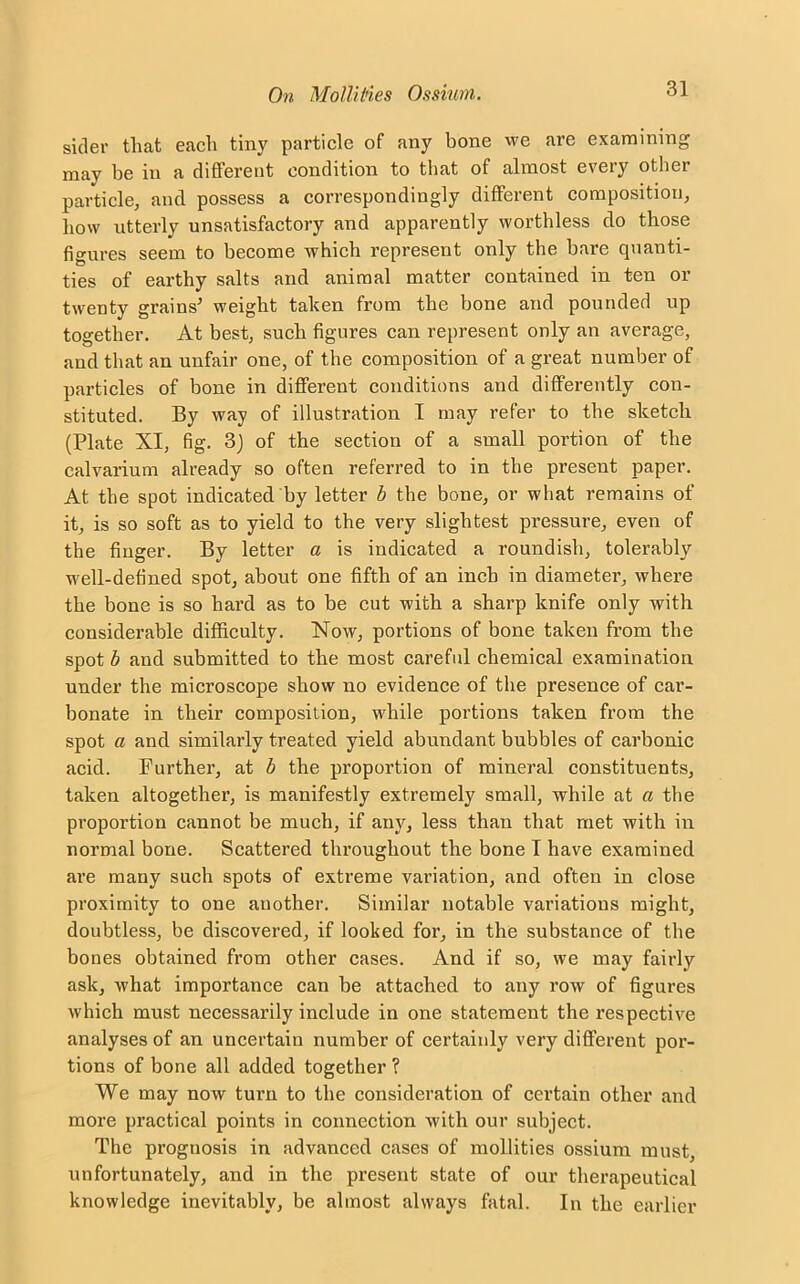 sider that each tiny particle of any bone we are examining may be in a different condition to that of almost every other particle, and possess a correspondingly different composition, how utterly unsatisfactory and apparently worthless do those figures seem to become which represent only the hare quanti- ties of earthy salts and animal matter contained in ten or twenty grains' weight taken from the bone and pounded up together. At best, such figures can represent only an average, and that an unfair one, of the composition of a great number of particles of bone in different conditions and differently con- stituted. By way of illustration I may refer to the sketch (Plate XI, fig. 3) of the section of a small portion of the calvarium already so often referred to in the present paper. At the spot indicated by letter b the bone, or what remains of it, is so soft as to yield to the very slightest pressure, even of the finger. By letter a is indicated a roundish, tolerably well-defined spot, about one fifth of an inch in diameter, where the bone is so hard as to be cut with a sharp knife only with considerable difficulty. Now, portions of bone taken from the spot b and submitted to the most careful chemical examination under the microscope show no evidence of the presence of car- bonate in their composition, while portions taken from the spot a and similarly treated yield abundant bubbles of carbonic acid. Further, at b the proportion of mineral constituents, taken altogether, is manifestly extremely small, while at a the proportion cannot be much, if any, less than that met with in normal bone. Scattered throughout the bone T have examined are many such spots of extreme variation, and often in close proximity to one another. Similar notable variations might, doubtless, be discovered, if looked for, in the substance of the bones obtained from other cases. And if so, we may fairly ask, what importance can be attached to any row of figures which must necessarily include in one statement the respective analyses of an uncertain number of certainly very different por- tions of bone all added together ? We may now turn to the consideration of certain other and more practical points in connection with our subject. The prognosis in advanced cases of mollities ossium must, unfortunately, and in the present state of our therapeutical knowledge inevitably, be almost always fatal. In the earlier