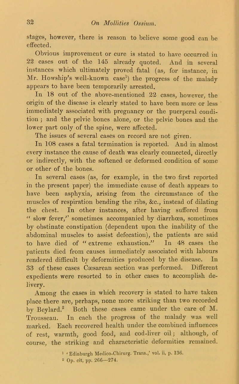 stages, however, there is reason to believe some good can be effected. Obvious improvement or cure is stated to have occurred in 22 cases out of the 145 already quoted. And in several instances which ultimately proved fatal (as, for instance, in Mr. Howship's well-known case1) the progress of the malady appears to have been temporarily arrested. In 18 out of the above-mentioned 22 cases, however, the origin of the disease is clearly stated to have been more or less immediately associated with pregnancy or the puerperal condi- tion ; and the pelvic bones alone, or the pelvic bones and the lower part only of the spine, were affected. The issues of several cases on record are not given. In 108 cases a fatal termination is reported. And in almost every instance the cause of death was clearly connected, directly or indirectly, with the softened or deformed condition of some or other of the bones. In several cases (as, for example, in the two first reported in the present paper) the immediate cause of death appears to have been asphyxia, arising from the circumstance of the muscles of respiration bending the ribs, &c., instead of dilating the chest. In other instances, after having suffered from “ slow fever/’ sometimes accompanied by diarrhoea, sometimes by obstinate constipation (dependent upon the inability of the abdominal muscles to assist defecation), the patients are said to have died of “ extreme exhaustion/1 In 48 cases the patients died from causes immediately associated with labours rendered difficult by deformities produced by the disease. In 33 of these cases Csesarean section was performed. Different expedients were resorted to in other cases to accomplish de- livery. Among the cases in which recovery is stated to have taken place there are, perhaps, none more striking than two recorded by Beylard.2 Both these cases came under the care of M. Trousseau. In each the progress of the malady was well marked. Each recovered health under the combined influences of rest, warmth, good food, and cod-liver oil; although, of course, the striking and characteristic deformities remained. 1 1 Edinburgh Medico-Chirurg. Trans.,’ vol. ii, p. 136. 2 Op. cit, pp. 266—274.