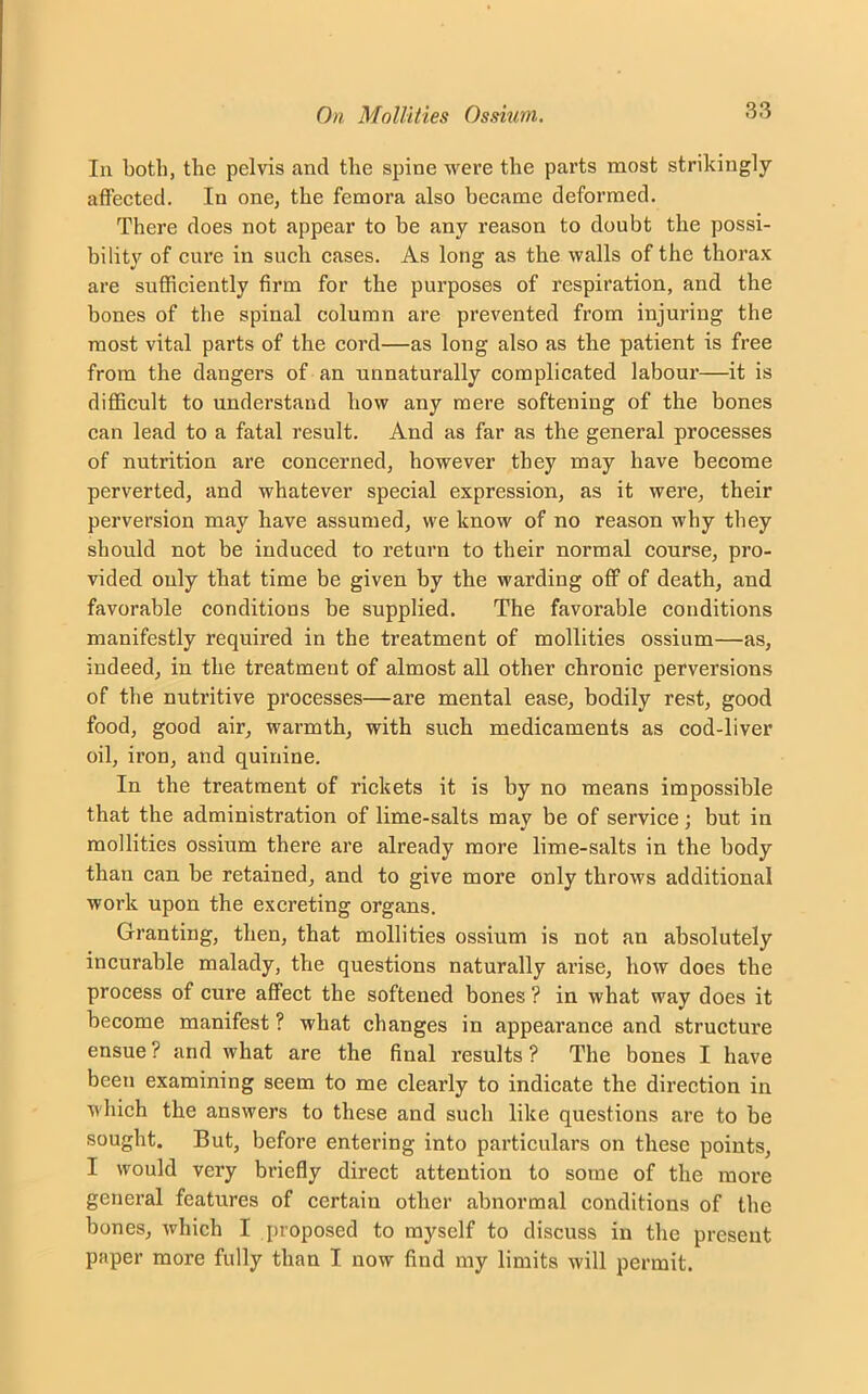 In both, the pelvis and the spine were the parts most strikingly affected. In one, the femora also became deformed. There does not appear to be any reason to doubt the possi- bility of cure in such cases. As long as the walls of the thorax are sufficiently firm for the purposes of respiration, and the bones of the spinal column are prevented from injuring the most vital parts of the cord—as long also as the patient is free from the dangers of an unnaturally complicated labour—it is difficult to understand bow any mere softening of the bones can lead to a fatal result. And as far as the general processes of nutrition are concerned, however they may have become perverted, and whatever special expression, as it were, their perversion may have assumed, we know of no reason why they should not be induced to return to their normal course, pro- vided only that time be given by the warding off of death, and favorable conditions be supplied. The favorable conditions manifestly required in the treatment of mollifies ossium—as, indeed, in the treatment of almost all other chronic perversions of the nutritive processes—are mental ease, bodily rest, good food, good air, warmth, with such medicaments as cod-liver oil, iron, and quinine. In the treatment of rickets it is by no means impossible that the administration of lime-salts may be of service; but in mollifies ossium there are already more lime-salts in the body than can be retained, and to give more only throws additional work upon the excreting organs. Granting, then, that mollifies ossium is not an absolutely incurable malady, the questions naturally arise, how does the process of cure affect the softened bones ? in what way does it become manifest ? what changes in appearance and structure ensue ? and what are the final results ? The bones I have been examining seem to me clearly to indicate the direction in which the answers to these and such like questions are to be sought. But, before entering into particulars on these points, I would very briefly direct attention to some of the more general features of certain other abnormal conditions of the bones, which I proposed to myself to discuss in the present paper more fully than I now find my limits will permit.