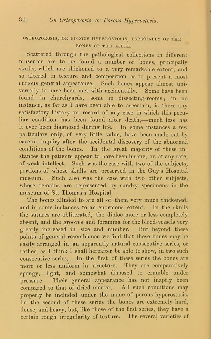 OSTEOPOROSIS, OR POROUS HYPEROSTOSIS, ESPECIALLY OF THE BONES OF THE SKULL. Scattered through the pathological collections in different museums are to be found a number of bones, principally skulls, which are thickened to a very remarkable extent, and so altered in texture and composition as to present a most curious general appearance. Such hones appear almost uni- versally to have been met with accidentally. Some have been found in churchyards, some in dissecting-rooms; in no instance, as far as I have been able to ascertain, is there any satisfactory history on record of any case in which this pecu- liar condition has been found after death,—much less has it ever been diagnosed during life. In some instances a few particulars only, of very little value, have been made out by careful inquiry after the accidental discovery of the abnormal conditions of the bones. In the great majority of these in- stances the patients appear to have been insane, or, at any rate, of weak intellect. Such was the case with two of the subjects, portions of whose skulls are preserved in the Guy’s Hospital museum. Such also was the case with two other subjects, whose remains are represented by sundry specimens in the museum of St. Thomas’s Hospital. The bones alluded to are all of them very much thickened, and in some instances to an enormous extent. In the skulls the sutures are obliterated, the diploe more or less completely absent, and the grooves and foramina for the blood-vessels very greatly increased in size and number. But beyond these points of general resemblance we find that these bones may be easily arranged in an apparently natural consecutive series, or rather, as I think I shall hereafter be able to show, in two such consecutive series. In the first of these series the bones are more or less uniform in structure. They are comparatively spongy, light, and somewhat disposed to crumble under pressure. Their general appearance has not inaptly been compared to that of dried mortar. All such conditions may properly be included under the name of porous hyperostosis. In the second of these series the bones are extremely hard, dense, and heavy, but, like those of the first series, they have a certain rough irregularity of texture. The several varieties of