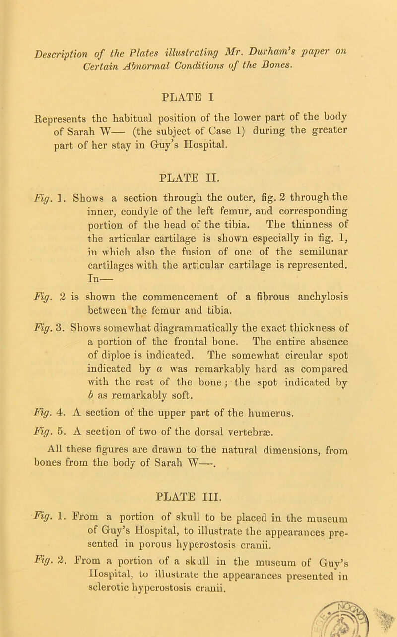 Description of the Plates illustrating Mr. Durham’s paper on Certain Abnormal Conditions of the Bones. PLATE I Represents the habitual position of the lower part of the body of Sarah W— (the subject of Case 1) during the greater part of her stay in Guy’s Hospital. Fig. 1. Shows a section through the outer, fig. 2 through the inner, condyle of the left femur, and corresponding portion of the head of the tibia. The thinness of the articular cartilage is shown especially in fig. 1, in which also the fusion of one of the semilunar cartilages with the articular cartilage is represented. Fig. 2 is shown the commencement of a fibrous anchylosis between the femur and tibia. Fig. 3. Shows somewhat diagrammatically the exact thickness of a portion of the frontal bone. The entire absence of diploe is indicated. The somewhat circular spot indicated by a was remarkably hard as compared with the rest of the bone; the spot indicated by b as remarkably soft. Fig. 4. A section of the upper part of the humerus. Fig. 5. A section of two of the dorsal vertebrae. All these figures are drawn to the natural dimensions, from bones from the body of Sarah W—. Fig. 1. From a portion of skull to be placed in the museum of Guy’s Hospital, to illustrate the appearances pre- sented in porous hyperostosis cranii. Fig. 2. From a portion of a skull in the museum of Guy’s Hospital, to illustrate the appearances presented in sclerotic hyperostosis cranii. PLATE II. In