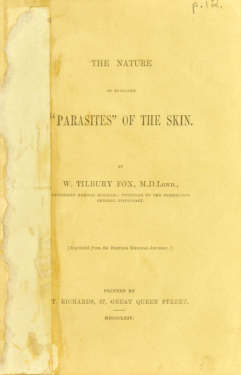 THE NATURE OF SO-CALLED ‘PARASITES” OF THE SKIN. W. TILBURY FOX, M.D.Lond., UNIVERSITY MEDICAL SCHOLAR; PHYSICIAN TO THE FARRINGDON GENERAL DISPENSARY. [Reprinted from the British Medical Journal ] PRINTED BY T. RICHARDS, 37, GREAT QUEEN STREET. MDCCCLXrV.