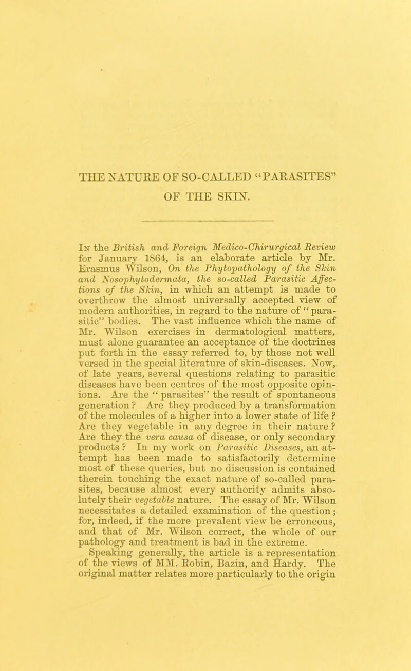 THE NATURE OF SO-CALLED “PARASITES” OF THE SKIN. In' the British and Foreign Medico-Chirurgical Review for January 1864, is an elaborate article by Mr. Erasmus Wilson, On the Phytopathology of the Skin and Nosophytodermata, the so-called Parasitic Affec- tions of the Sldn, in which an attempt is made to overthrow the almost universally accepted view of modern authorities, in regard to the nature of “ para- sitic” bodies. The vast influence which the name of Mr. Wilson exercises in dermatological matters, must alone guarantee an acceptance of the doctrines put forth in the essay referred to, by those not well versed in the special literature of skin-diseases. Now, of late years, several questions relating to parasitic diseases have been centres of the most opposite opin- ions. Are the “ parasites” the result of spontaneous generation ? Are they produced by a transformation of the molecules of a higher into a lower state of life ? Are they vegetable in any degree in their nature ? Are they the vera causa of disease, or only secondary products P In my work on Parasitic Diseases, an at- tempt has been made to satisfactorily determine most of these queries, but no discussion is contained therein touching the exact nature of so-called para- sites, because almost every authority admits abso- lutely their vegetable nature. The essay of Mr. Wilson necessitates a detailed examination of the question; for, indeed, if the more prevalent view be erroneous, and that of Mr. Wilson correct, the whole of our pathology and treatment is bad in the extreme. Speaking generally, the article is a representation of the views of MM. Robin, Bazin, and Hardy. The original matter relates more particularly to the origin