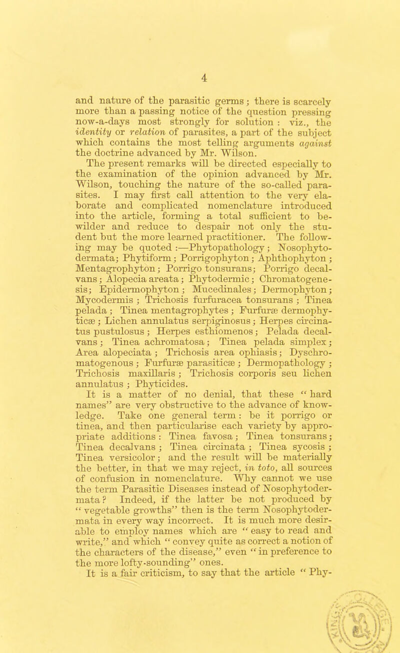 and nature of the parasitic germs; there is scarcely more than a passing notice of the question pressing now-a-days most strongly for solution : viz., the identity or relation of parasites, a part of the subject which contains the most telling arguments against the doctrine advanced by Mr. Wilson. The present remarks will be directed especially to the examination of the opinion advanced by Mr. Wilson, touching the nature of the so-called para- sites. I may first call attention to the very ela- borate and complicated nomenclature introduced into the article, forming a total sufficient to be- wilder and reduce to despair not only the stu- dent but the more learned practitioner. The follow- ing may be quoted :—Phytopathology ; Nosophyto- dermata; Phytiform; Porrigophyton; Aphthophyton; Mentagrophyton; Porrigo tonsurans; Porrigo decal- vans ; Alopecia areata; Phytodermic; Chromatogene- sis; Epidermophyton; Mucedinales; Dermophyton; Mycodermis ; Trichosis furfuracea tonsurans ; Tinea pelada; Tinea mentagrophytes ; Furfurse dermophy- ticse ; Lichen annulatus serpiginosus; Herpes circina- tus pustulosus ; Herpes esthiomenos; Pelada decal- vans ; Tinea achromatosa; Tinea pelada simplex; Area alopeciata ; Trichosis area ophiasis; Dyschro- matogenous ; Furfurse parasiticse ; Dermopathology ; Trichosis maxillaris ; Trichosis corporis seu lichen annulatus ; Phyticides. It is a matter of no denial, that these “ hard names” are very obstructive to the advance of know- ledge. Take one general term: be it porrigo or tinea, and then particularise each variety by appro- priate additions : Tinea favosa; Tinea tonsurans; Tinea decalvans ; Tinea circinata ; Tinea sycosis ; Tinea versicolor; and the result will be materially the better, in that we may reject, in toto, all sources of confusion in nomenclature. Why cannot we use the term Parasitic Diseases instead of Nosophytoder- mataP Indeed, if the latter be not produced by “ vegetable growths” then is the term Nosopliytoder- mata in every way incorrect. It is much more desir- able to employ names which are “ easy to read and write,” and which “ convey quite as correct a notion of the characters of the disease,” even “ in preference to the more lofty-sounding” ones. It is a fail1 criticism, to say that the article “ Phy-