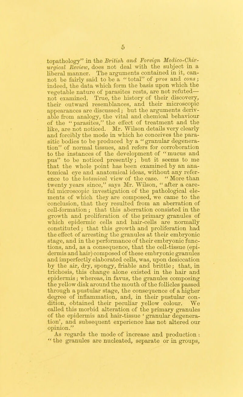 topathology” in the British and Foreign Medico-Chir- urgical Review, does not deal with the subject in a liberal manner. The arguments contained in it, can- not be fairly said to be a “ total” of pros and cons; indeed, the data which form the basis upon which the vegetable nature of parasites rests, are not refuted— not examined. True, the history of their discovery, their outward resemblances, and their microscopic appearances are discussed; but the arguments deriv- able from analogy, the vital and chemical behaviour of the “ parasites,” the effect of treatment and the like, are not noticed. Mr. Wilson details very clearly and forcibly the mode in which he conceives the para- sitic bodies to be produced by a “ granular degenera- tion” of normal tissues, and refers for corroboration to the instances of the development of mucus and pus” to be noticed presently; but it seems to me that the whole point has been examined by an ana- tomical eye and anatomical ideas, without any refer- ence to the botanical view of the case. “ More than twenty years since,” says Mr. Wilson, “ after a care- ful microscopic investigation of the pathological ele- ments of which they are composed, we came to the conclusion, that they resulted from an aberration of cell-formation ; that this aberration consisted in the growth and proliferation of the primary granules of which epidermic cells and hair-cells are normally constituted; that this growth and proliferation had the effect of arresting the granules at their embryonic stage, and in the performance of their embryonic func- tions, and, as a consequence, that the cell-tissue (epi- dermis and hail-) composed of these embryonic granules and imperfectly elaborated cells, was, upon desiccation by the air, dry, spongy, friable and brittle; that, in trichosis, this change alone existed in the hair and epidermis; whereas, in favus, the granules composing the yellow disk around the mouth of the follicles passed through a pustular stage, the consequence of a higher degree of inflammation, and, in their pustular con- dition, obtained their peculiar yellow colour. We called this morbid alteration of the primary granules of the epidermis and hair-tissue ‘ granular degenera- tion’, and subsequent experience has not altered our opinion.” As regards the mode of increase and production : “ the granules are nucleated, separate or in groups.