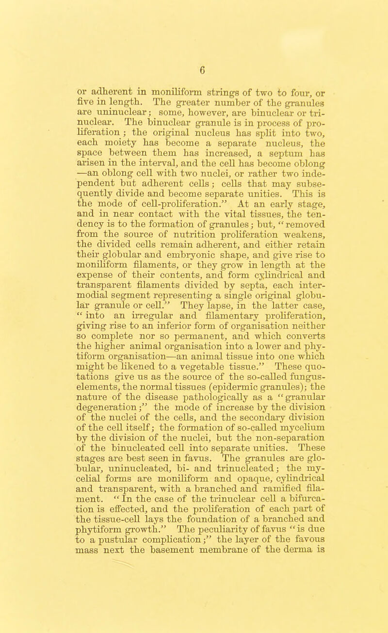 or adherent in moniliform strings of two to four, or five in length. The greater number of the granules are uninuclear; some, however, are binuclear or tri- nuclear. The binuclear granule is in process of pro- liferation ; the original nucleus has split into two, each moiety has become a separate nucleus, the space between them has increased, a septum has arisen in the interval, and the cell has become oblong —an oblong cell with two nuclei, or rather two inde- pendent but adherent cells; cells that may subse- quently divide and become separate unities. This is the mode of cell-proliferation.” At an early stage, and in near contact with the vital tissues, the ten- dency is to the formation of granules; but, “ removed from the source of nutrition proliferation weakens, the divided cells remain adherent, and either retain their globular and embryonic shape, and give rise to moniliform filaments, or they grow in length at the expense of their contents, and form cylindrical and transparent filaments divided by septa, each inter- modial segment representing a single original globu- lar granule or cell.” They lapse, in the latter case, “ into an irregular and filamentary proliferation, giving rise to an inferior form of organisation neither so complete nor so permanent, and which converts the higher animal organisation into a lower and phy- tiform organisation—an animal tissue into one which might be likened to a vegetable tissue.” These quo- tations give us as the source of the so-called fungus- elements, the normal tissues (epidermic granules); the nature of the disease pathologically as a “granular degeneration;” the mode of increase by the division of the nuclei of the cells, and the secondary division of the cell itself; the formation of so-called mycelium by the division of the nuclei, but the non-separation of the binucleated cell into separate unities. These stages are best seen in favus. The granules are glo- bular, uninucleated, bi- and trinucleated; the my- celial forms are moniliform and opaque, cylindrical and transparent, with a branched and ramified fila- ment. “ In the case of the trinuclear cell a bifurca- tion is effected, and the proliferation of each part of the tissue-cell lays the foundation of a branched and phytiform growth.” The peculiarity of favus “ is due to a pustular complication;” the layer of the favous mass next the basement membrane of the derma is