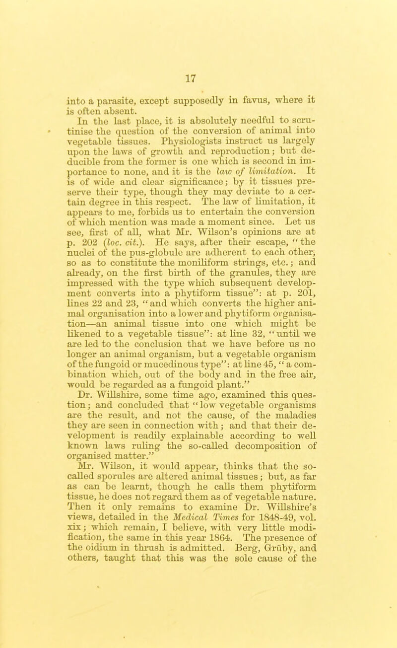 into a parasite, except supposedly in favus, where it is often absent. In the last place, it is absolutely needful to scru- tinise the question of the conversion of animal into vegetable tissues. Physiologists instruct us largely upon the laws of growth and reproduction; but de- ducible from the former is one which is second in im- portance to none, and it is the law of limitation. It is of wide and clear significance; by it tissues pre- serve their type, though they may deviate to a cer- tain degree in this respect. The law of limitation, it appeal's to me, forbids us to entertain the conversion of which mention was made a moment since. Let us see, first of all, what Mr. Wilson’s opinions are at p. 202 (Zoc. cit.). He says, after their escape, “ the nuclei of the pus-globule are adherent to each other, so as to constitute the moniliform strings, etc.; and already, on the first birth of the granules, they are impressed with the type which subsequent develop- ment converts into a phytiform tissue”: at p. 201, lines 22 and 23, “ and which converts the higher ani- mal organisation into a lower and phytiform organisa- tion—an animal tissue into one which might be likened to a vegetable tissue”: at line 32, “until we are led to the conclusion that we have before us no longer an animal organism, but a vegetable organism of the fungoid or mucedinous type”: at line 45, “ a com- bination which, out of the body and in the free air, would be regarded as a fungoid plant.” Dr. Wiltshire, some time ago, examined this ques- tion ; and concluded that “ low vegetable organisms are the result, and not the cause, of the maladies they are seen in connection with; and that their de- velopment is readily explainable according to well known laws ruling the so-called decomposition of organised matter.” Mr. Wilson, it would appear, thinks that the so- called sporules are altered animal tissues; but, as far as can be learnt, though he calls them phytiform tissue, he does not regard them as of vegetable nature. Then it only remains to examine Dr. Willshire’s views, detailed in the Medical Times for 1848-49, vol. xix; which remain, I believe, with very little modi- fication, the same in this year 1864. The presence of the oidium in thrush is admitted. Berg, Griiby, and others, taught that this was the sole cause of the