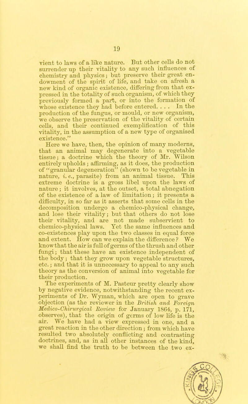 vient to laws of a like nature. But other cells do not surrender up their vitality to any such influences of chemistry and physics; hut preserve their great en- dowment of the spirit of life, and take on afresh a new kind of organic existence, differing from that ex- pressed in the totality of such organism, of which they previously formed a part, or into the formation of whose existence they had before entered. ... In the production of the fungus, or mould, or new organism, we observe the preservation of the vitality of certain cells, and their continued exemplification of this vitality, in the assumption of a new type of organised existence.” Here we have, then, the opinion of many moderns, that an animal may degenerate into a vegetable tissue; a doctrine which the theory of Mr. Wilson entirely upholds; affirming, as it does, the production of “granular degeneration” (shown to be vegetable in nature, i. e., parasite) from an animal tissue. This extreme doctrine is a gross libel upon the laws of nature; it involves, at the outset, a total abnegation of the existence of a law of limitation; it presents a difficulty, in so far as it asserts that some cells in the decomposition undergo a chemico-physical change, and lose their vitality; but that others do not lose their vitality, and are not made subservient to chemico-physical laws. Yet the same influences and co-existences play upon the two classes in equal force and extent. How can we explain the difference ? We knowthat the air is full of germs of the thrush and other fungi; that these have an existence independent of the body; that they grow upon vegetable structures, etc.; and that it is unnecessary to appeal to any such theory as the conversion of animal into vegetable for their production. The experiments of M. Pasteur pretty clearly show by negative evidence, notwithstanding the recent ex- periments of Dr. Wyman, which are open to grave objection (as the reviewer in the British and Foreign Medico-Chirurgical Review for January 1864, p. 171, observes), that the origin of germs of low life is the air. We have had a view expressed in one, and a great reaction in the other direction; from which have resulted two absolutely conflicting and contrasting doctrines, and, as in all other instances of the kind, we shall find the truth to be between the two ex- 1*