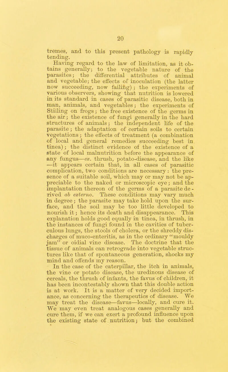 tremes, and to this present pathology is rapidly tending. Having regard to the law of limitation, as it ob- tains generally; to the vegetable nature of the parasites; the differential attiibutes of animal and vegetable; the effects of inoculation (the latter now succeeding, now failing); the experiments of various observers, showing that nutrition is lowered in its standard in cases of parasitic disease, both in man, animals, and vegetables; the experiments of Stilling on frogs; the free existence of the germs in the air; the existence of fungi generally in the hard structures of animals; the independent life of the parasite; the adaptation of certain soils to certain vegetations; the effects of treatment (a combination of local and general remedies succeeding best in tinea); the distinct evidence of the existence of a state of local malnutrition before the appearance of any fungus—ex. thrush, potato-disease, and the like —it appears certain that, in all cases of parasitic complication, two conditions are necessary : the pre- sence of a suitable soil, which may or may not be ap- preciable to the naked or microscopic eye; and the implantation thereon of the germs of a parasite de - rived ab externo. These conditions may vary much in degree; the parasite may take hold upon the sur- face, and the soil may be too little developed to nourish it; hence its death and disappearance. This explanation holds good equally in tinea, in thrush, in the instances of fungi found in the cavities of tuber- culous lungs, the stools of cholera, or the shreddy dis- charges of muco-enteritis, as in the ordinary “mouldy jam” or oidial vine disease. The doctrine that the tissue of animals can retrograde into vegetable struc- tures like that of spontaneous generation, shocks my mind and offends my reason. In the case of the caterpillar, the itch in animals, the vine or potato disease, the uredinous disease of cereals, the thrush of infants, the favus of children, it has been incontestably shown that this double action is at work. It is a matter of very decided import- ance, as concerning the therapeutics of disease. We may treat the disease—favus—locally, and cure it. We may even treat analogous cases generally and cure them, if we can exert a profound influence upon the existing state of nutrition; but the combined