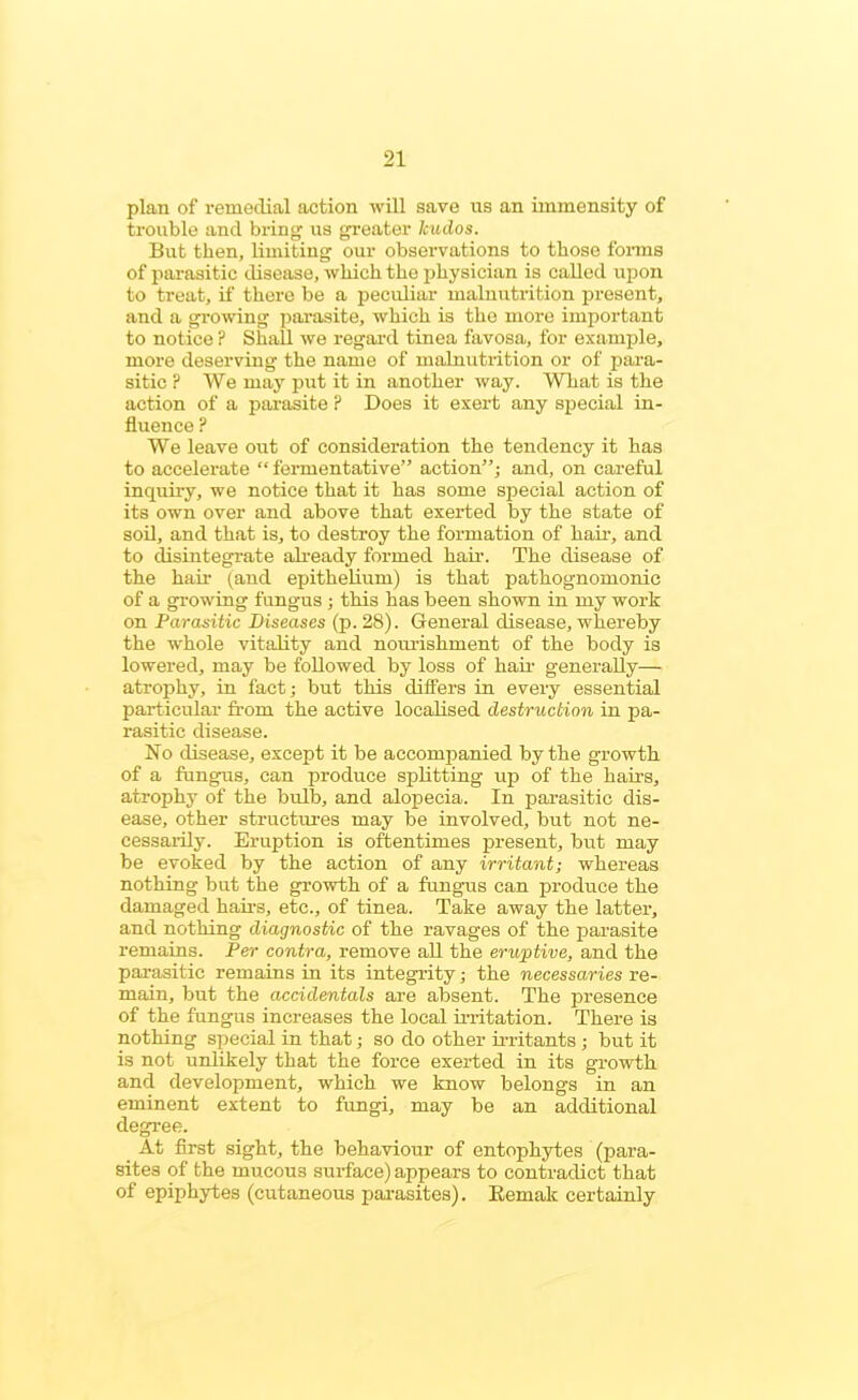 plan of remedial action will save us an immensity of trouble and bring us greater kudos. But then, limiting our observations to those forms of parasitic disease, which the physician is called upon to treat, if there be a peculiar malnutrition present, and a growing parasite, which is the more important to notice ? Shall we regard tinea favosa, for example, more deserving the name of malnutrition or of para- sitic P We may put it in another way. What is the action of a parasite ? Does it exert any special in- fluence P We leave out of consideration the tendency it has to accelerate “ fermentative” action”; and, on careful inquiry, we notice that it has some special action of its own over and above that exerted by the state of soil, and that is, to destroy the formation of hair, and to disintegrate already formed hair. The disease of the hail- (and epithelium) is that pathognomonic of a growing fungus ; this has been shown in my work on Parasitic Diseases (p. 28). General disease, whereby the whole vitality and nourishment of the body is lowered, may be followed by loss of hair generally— atrophy, in fact; but this differs in every essential particular from the active localised destruction in pa- rasitic disease. No disease, except it be accompanied by the growth of a fungus, can produce splitting up of the hairs, atrophy of the bulb, and alopecia. In parasitic dis- ease, other structures may be involved, but not ne- cessarily. Eruption is oftentimes present, but may be evoked by the action of any irritant; whereas nothing but the growth of a fungus can produce the damaged hairs, etc., of tinea. Take away the latter, and nothing diagnostic of the ravages of the parasite remains. Per contra, remove all the eruptive, and the parasitic remains in its integrity; the necessaries re- main, but the accidentals are absent. The presence of the fungus increases the local irritation. There is nothing special in that; so do other irritants ; but it is not unlikely that the force exerted in its growth and development, which we know belongs in an eminent extent to fungi, may be an additional degree. At first sight, the behaviour of entophytes (para- sites of the mucous surface) appears to contradict that of epiphytes (cutaneous parasites). Remak certainly