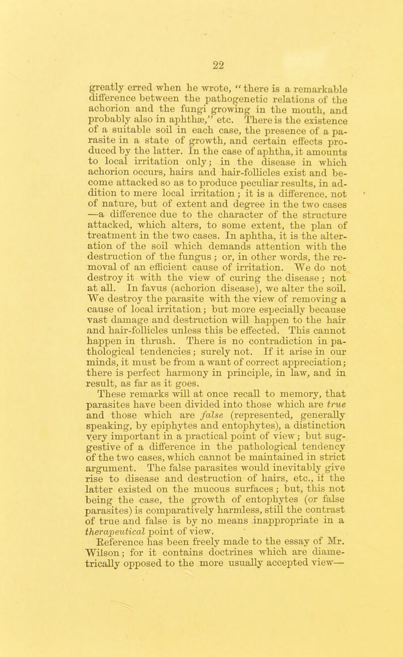 greatly erred when he wrote, “ there is a remarkable difference between the pathogenetic relations of the achorion and the fungi growing in the mouth, and probably also in aphthae,” etc. There is the existence of a suitable soil in each case, the presence of a pa- rasite in a state of growth, and certain effects pro- duced by the latter. In the case of aphtha, it amounts to local irritation only; in the disease in which achorion occurs, hairs and hair-follicles exist and be- come attacked so as to produce peculiar results, in ad- dition to mere local irritation ; it is a difference, not of nature, but of extent and degree in the two cases —a difference due to the character of the structure attacked, which alters, to some extent, the plan of treatment in the two cases. In aphtha, it is the alter- ation of the soil which demands attention with the destruction of the fungus; or, in other words, the re- moval of an efficient cause of irritation. We do not destroy it with the view of curing the disease; not at all. In favus (achorion disease), we alter the soil. We destroy the parasite with the view of removing a cause of local irritation; but more especially because vast damage and destruction will happen to the hair and hair-follicles unless this be effected. This cannot happen in thrush. There is no contradiction in pa- thological tendencies; surely not. If it arise in our minds, it must be from a want of correct appreciation; there is perfect harmony in principle, in law, and in result, as far as it goes. These remarks will at once recall to memory, that parasites have been divided into those which are true and those which are false (represented, generally speaking, by epiphytes and entophytes), a distinction very important in a practical point of view; but sug- gestive of a difference in the pathological tendency of the two cases, which cannot be maintained in strict argument. The false parasites would inevitably give rise to disease and destruction of hairs, etc., if the latter existed on the mucous surfaces; but, this not being the case, the growth of entophytes (or false parasites) is comparatively harmless, still the contrast of true and false is by no means inappropriate in a therapeutical point of view. Reference has been freely made to the essay of Mr. Wilson; for it contains doctrines which axe diame- trically opposed to the more usually accepted view—