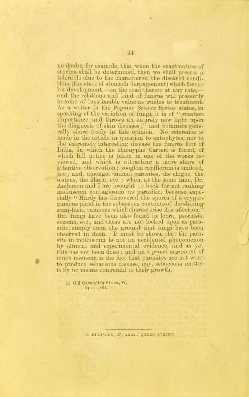 no doubt, for example, that when the exact nature of sarcina shall be determined, then we shall possess a tolerable clue to the character of the diseased condi- tions (the state of stomach derangement) which favour its development,—on the road thereto at any rate,— and the relations and kind of fungus will presently become of inestimable value as guides to treatment. As a writer in the Popular Science Review states, in speaking of the variation of fungi, it is of “ greatest importance, and throws an entirely new light upon the diagnosis of skin diseases ■” and botanists gene- rally share freely in this opinion. No reference is made in the article in question to entophytes, nor to the extremely interesting disease the fungus foot of India, in which the chionyphe Carteri is found, of which full notice is taken in one of the works re- viewed, and which is attracting a large share of attentive observation ; zooglcea capillorum is omitted, too ; and, amongst animal parasites, the chigoe, the oestrus, the filaria, etc.; when, at the same time. Dr. Anderson anti I are brought to book for not ranking molluscmn contagiosum as parasitic, because espe- cially “ Hardy has discovered the spores of a crypto- gamous plant in the sebaceous contents of the shining semi-lucid tumours which' characterise this affection.” But fungi have been also found in lepra, psoriasis, eczema, etc., and these are not looked upon as para- sitic, simply upon the ground that fungi have been observed in them. It must be shown that the para- site in molluscum is not an accidental phenomenon by clinical and experimental evidence, and as yet this has not been done ; and an d priori argument of much moment, is the fact that parasites are not wont to produce sebaceous disease, nay, sebaceous matter is by no means congenial to then- growth. 15, Old Cavendish Street, W. April 1861. T. RICHARDS, 37, GREAT QUEEX STREET.