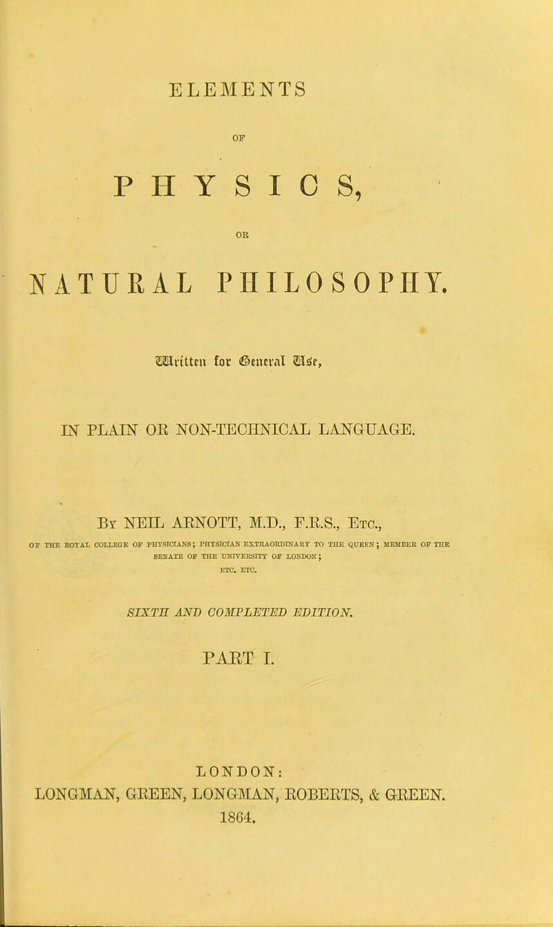 ELEMENTS PHYSICS, NATURAL PHILOSOPHY. 2Hnttcn for ©cncral ffildr, IN PLAIN OR NON-TECIINICAL LANGUAGE. By NEIL ARNOTT, M.D., F.R.S., Etc., OF THE ROYAL COLLEGE OF PHYSICIANS; PHYSICIAN EXTRAORDINARY TO THE QUEKN J MEMBER OF THE SENATE OF THE UNIVERSITY OF LONDON; ETC. ETC. SIXTH AND COMPLETED EDITION. PART I. LONDON: LONGMAN, GREEN, LONGMAN, ROBERTS, & GREEN. 1864.