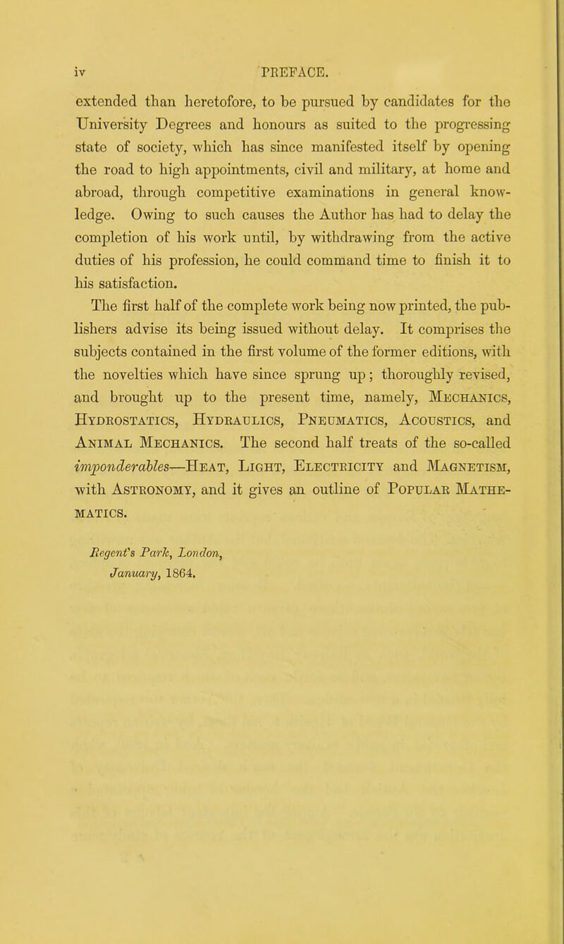 extended than heretofore, to be pursued by candidates for the University Degrees and honours as suited to the progressing state of society, which has since manifested itself by opening the road to high appointments, civil and military, at home and abroad, through competitive examinations in general know- ledge. Owing to such causes the Author has had to delay the completion of his work until, by withdrawing from the active duties of his profession, he could command time to finish it to his satisfaction. The first half of the complete work being now printed, the pub- lishers advise its being issued without delay. It comprises the subjects contained in the first volume of the former editions, with the novelties which have since sprung up; thoroughly revised, and brought up to the present time, namely, Mechanics, Hydrostatics, Hydraulics, Pneumatics, Acoustics, and Animal Mechanics. The second half treats of the so-called imponderables—Heat, Light, Electricity and Magnetism, with Astronomy, and it gives an outline of Popular Mathe- matics. Regent's Parle, London, January, 1864.