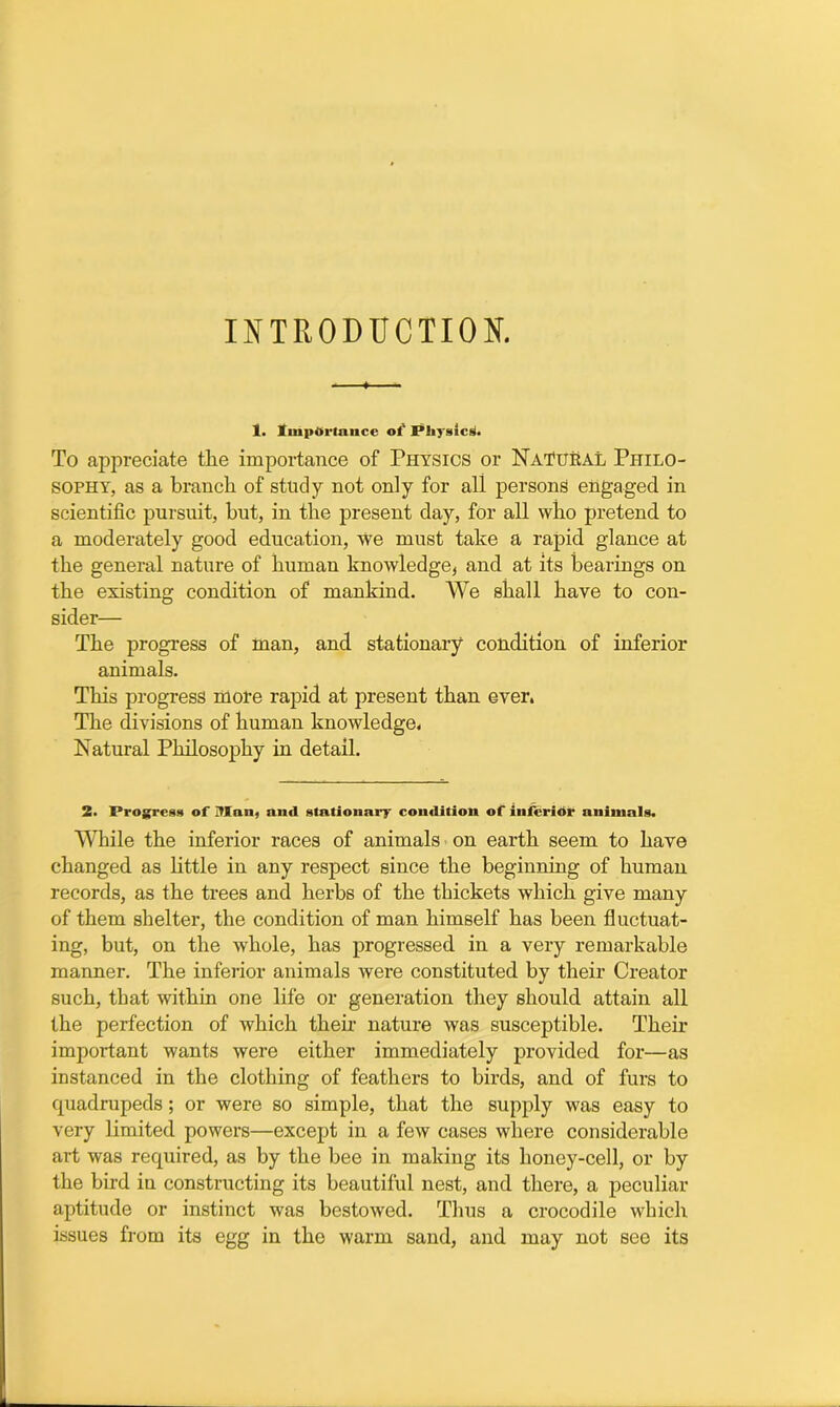 INTRODUCTION. 1. Importance of Physics. To appreciate the importance of Physics or Natural Philo- sophy, as a branch of study not only for all persons engaged in scientific pursuit, but, in the present day, for all who pretend to a moderately good education, we must take a rapid glance at the general nature of human knowledge, and at its hearings on the existing condition of mankind. We shall have to con- sider— The progress of man, and stationary condition of inferior animals. This progress more rapid at present than ever. The divisions of human knowledge. Natural Philosophy in detail. 2. Progress of Man, and stationary condition of inferior animals. While the inferior races of animals on earth seem to have changed as little in any respect since the beginning of human records, as the trees and herbs of the thickets which give many of them shelter, the condition of man himself has been fluctuat- ing, but, on the whole, has progressed in a very remarkable manner. The inferior animals were constituted by their Creator such, that within one life or generation they should attain all the perfection of which their nature was susceptible. Their important wants were either immediately provided for—as instanced in the clothing of feathers to birds, and of furs to quadrupeds; or were so simple, that the supply was easy to very limited powers—except in a few cases where considerable art was required, as by the bee in making its honey-cell, or by the bird in constructing its beautiful nest, and there, a peculiar aptitude or instinct was bestowed. Thus a crocodile which issues from its egg in the warm sand, and may not see its