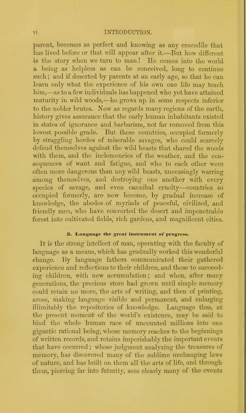 parent, becomes as perfect and knowing as any crocodile that has lived before or that will appear after it.—But how different is the story when we turn to man! He comes into the world a being as helpless as can be conceived, long to continue such; and if deserted by parents at an early age, so that he can learn only what the experience of his own one life may teach him,—as to a few individuals has happened who yet have attained maturity in wild woods,—he grows up in some respects inferior to the nobler brutes. Now as regards many regions of the earth, history gives assurance that the early human inhabitants existed in states of ignorance and barbarism, not far removed from this lowest possible grade. But these countries, occupied formerly by straggling hordes of miserable savages, who could scarcely defend themselves against the wild beasts that shared the woods with them, and the inclemencies of the weather, and the con- sequences of want and fatigue, and who to each other were often more dangerous than any wild beasts, unceasingly warring among themselves, and destroying one another with every species of savage, and even cannibal cruelty—countries so occupied formerly, are now become, by gradual increase of knowledge, the abodes of myriads of peaceful, civilized, and friendly men, who have converted the desert and impenetrable forest into cultivated fields, rich gardens, and magnificent cities. 3. Jjanguage the great iiistrimicut of progress. It is the strong intellect of man, operating with the faculty of language as a means, which has gradually worked this wonderful change. By language fathers communicated their gathered experience and reflections to their children, and these to succeed- ing children, with new accumulation; and when, after many generations, the precious store had grown until simple memory could retain no more, the arts of writing, and then of printing, arose, making language visible and permanent, and enlarging inimitably the repositories of knowledge. Language thus, at the present moment of the world’s existence, may be said to bind the whole human race of uncounted millions into one gigantic rational being, whose memory reaches to the beginnings of written records, and retains imperislmbly the important events that have occurred ; whose judgment analyzing the treasures of memory, has discovered many of the sublime unchanging laws of nature, and has built on them all the arts of life, and through them, piercing far into futurity, sees clearly many of the events