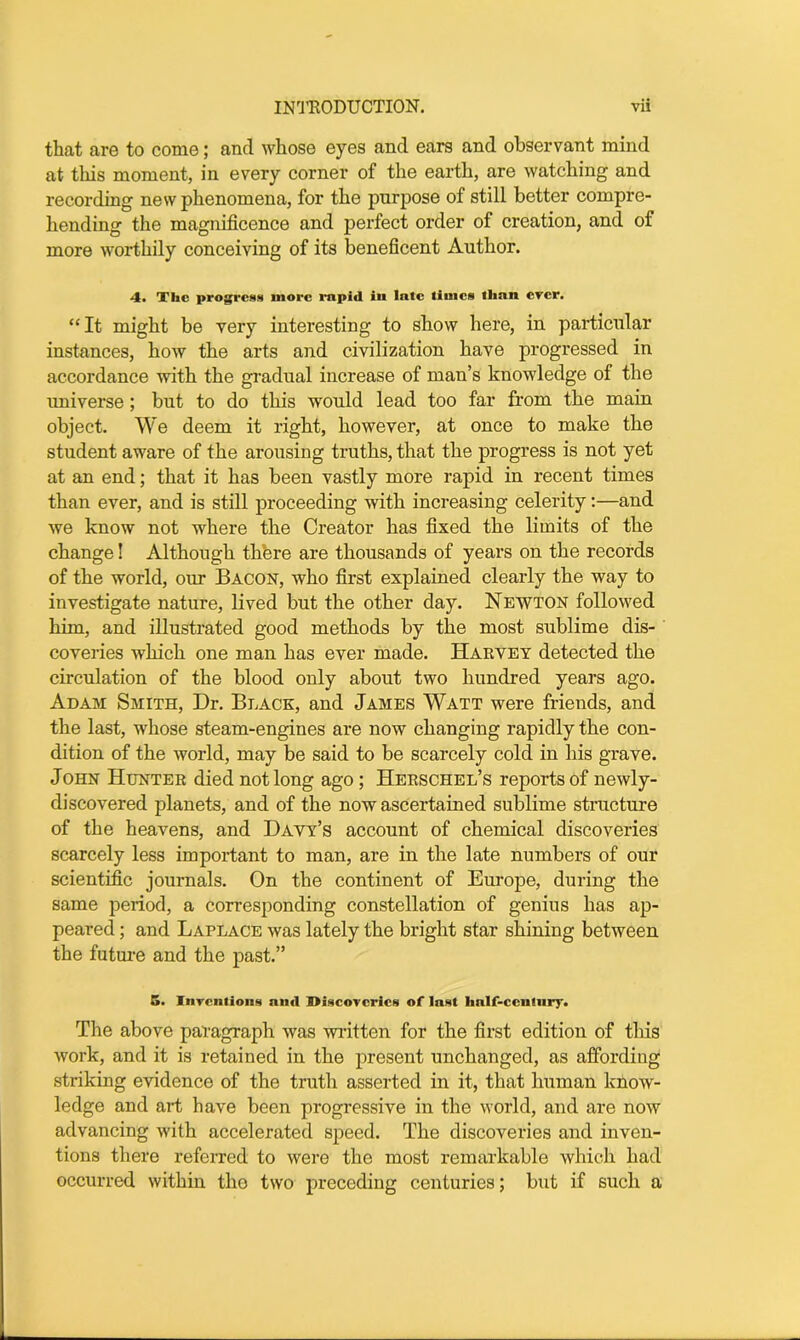 that are to come; and whose eyes and ears and observant mind at this moment, in every corner of the earth, are watching and recording new phenomena, for the purpose of still better compre- hending the magnificence and perfect order of creation, and of more worthily conceiving of its beneficent Author. 4. Xlic progress more rapid in late limes than ever. “ It might be very interesting to show here, in particular instances, how the arts and civilization have progressed in accordance with the gradual increase of man’s knowledge of the universe ; but to do this would lead too far from the main object. We deem it right, however, at once to make the student aware of the arousing truths, that the progress is not yet at an end; that it has been vastly more rapid in recent times than ever, and is still proceeding with increasing celerity:—and we know not where the Creator has fixed the limits of the change! Although there are thousands of years on the records of the world, our Bacon, who first explained clearly the way to investigate nature, lived but the other day. Newton followed him, and illustrated good methods by the most sublime dis- coveries which one man has ever made. Harvey detected the circulation of the blood only about two hundred years ago. Adam Smith, Dr. Black, and James Watt were friends, and the last, whose steam-engines are now changing rapidly the con- dition of the world, may be said to be scarcely cold in his grave. John Hunter died not long ago; Herschel’s reports of newly- discovered planets, and of the now ascertained sublime structure of the heavens, and Davy’s account of chemical discoveries scarcely less important to man, are in the late numbers of our scientific journals. On the continent of Europe, during the same period, a corresponding constellation of genius has ap- peared ; and Laplace was lately the bright star shining between the future and the past.” 5. Inventions and Discoveries of last half-ccnlnry. The above paragraph was written for the first edition of this work, and it is retained in the present unchanged, as affording striking evidence of the truth asserted in it, that human know- ledge and art have been progressive in the world, and are now advancing with accelerated speed. The discoveries and inven- tions there referred to were the most remarkable which had occurred within tho two preceding centuries; but if such a