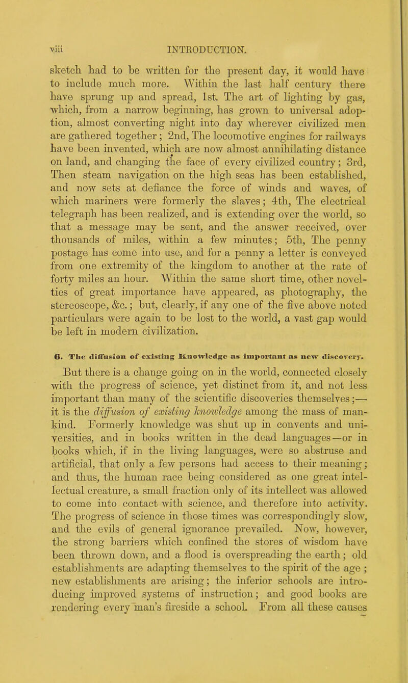 sketch had to he written for the present day, it would have to include much more. Within the last half century there have sprung up and spread, 1st. The art of lighting by gas, which, from a narrow beginning, lias grown to universal adop- tion, almost converting night into day wherever civilized men are gathered together ; 2nd, The locomotive engines for railways have been invented, which are now almost annihilating distance on land, and changing the face of every civilized country; 3rd, Then steam navigation on the high seas has been established, and now sets at defiance the force of winds and waves, of which mariners were formerly the slaves; 4th, The electrical telegraph has been realized, and is extending over the world, so that a message may be sent, and the answer received, over thousands of miles, within a few minutes; 5th, The penny postage has come into use, and for a penny a letter is conveyed from one extremity of the kingdom to another at the rate of forty miles an hour. Within the same short time, other novel- ties of great importance have appeared, as photography, the stereoscope, &c.; but, clearly, if any one of the five above noted particulars were again to be lost to the world, a vast gap would be left in modern civilization. 6. The diffnsion of existing Knowledge as important as new discovery. But there is a change going on in the world, connected closely with the progress of science, yet distinct from it, and not less important than many of the scientific discoveries themselves;— it is the diffusion of existing knowledge among the mass of man- kind. Formerly knowledge was shut up in convents and uni- versities, and in books written in the dead languages—or in books which, if in the living languages, were so abstruse and artificial, that only a few persons had access to their meaning; and thus, the human race being considered as one great intel- lectual creature, a small fraction only of its intellect was allowed to come into contact with science, and therefore into activity. The progress of science in those times was correspondingly slow, and the evils of general ignorance prevailed. Now, however, the strong barriers which confined the stores of wisdom have been thrown down, and a flood is overspreading the earth; old establishments are adapting themselves to the spirit of the age ; new establishments are arising; the inferior schools are intro- ducing improved systems of instruction; and good books are rendering every man’s fireside a school. From all these causes