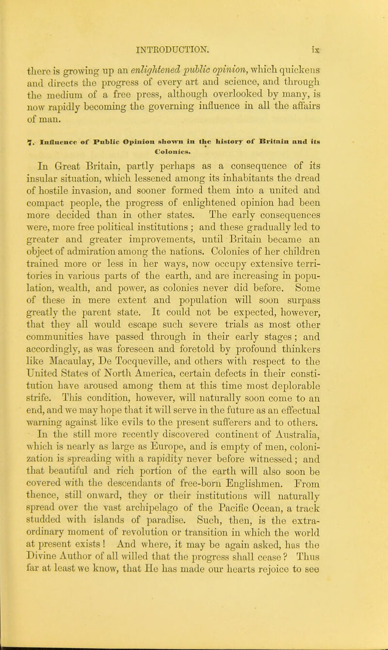 there is growing up an enlightened public opinion, which quickens and directs the progress of every art and science, and through the medium of a free press, although overlooked by many, is now rapidly becoming the governing influence in all the affairs of man. •J. Influence of Public Opinion shown in the history of Rritain and its Colonics. In Great Britain, partly perhaps as a consequence of its insular situation, which lessened among its inhabitants the dread of hostile invasion, and sooner formed them, into a united and compact people, the progress of enlightened opinion had been more decided than in other states. The early consequences were, more free political institutions ; and these gradually led to greater and greater improvements, until Britain became an object of admiration among the nations. Colonies of her children trained more or less in her ways, now occupy extensive terri- tories in various parts of the earth, and are increasing in popu- lation, wealth, and power, as colonies never did before. Some of these in mere extent and population will soon surpass greatly the parent state. It could not be expected, however, that they all would escape such severe trials as most other communities have passed through in their early stages ; and accordingly, as was foreseen and foretold by profound thinkers like Macaulay, De Tocqueville, and others with respect to the United States of North America, certain defects in their consti- tution have aroused among them at this time most deplorable strife. This condition, however, will naturally soon come to an end, and we may hope that it will serve in the future as an effectual warning against like evils to the present sufferers and to others. In the still more recently discovered continent of Australia, which is nearly as large as Europe, and is empty of men, coloni- zation is spreading with a rapidity never before witnessed ; and that beautiful and rich portion of the earth will also soon be covered with the descendants of free-born Englishmen. From thence, still onward, they or their institutions will naturally spread over the vast archipelago of the Pacific Ocean, a track studded with islands of paradise. Such, then, is the extra- ordinary moment of revolution or transition in which the world at present exists ! And where, it may be again asked, has the Divine Author of all willed that the progress shall cease ? Thus far at least we know, that He has made our hearts rejoice to see