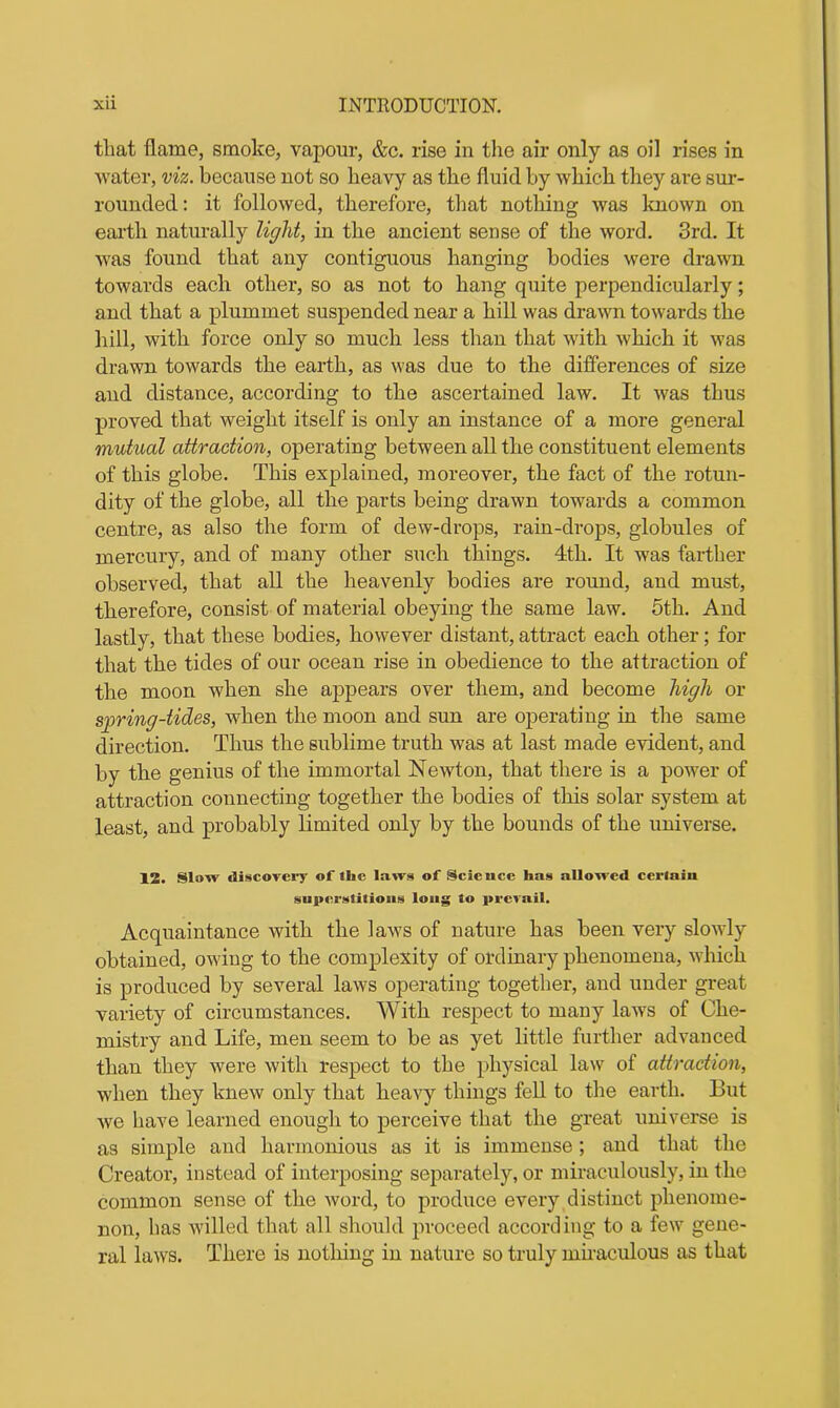 that flame, smoke, vapour, &c. rise in the air only as oil rises in water, viz. because not so heavy as the fluid by which they are sur- rounded: it followed, therefore, that nothing was known on earth naturally light, in the ancient sense of the word. 3rd. It was found that any contiguous hanging bodies were drawn towards each other, so as not to hang quite perpendicularly; and that a plummet suspended near a hill was drawn towards the hill, with force only so much less than that with which it was drawn towards the earth, as was due to the differences of size and distance, according to the ascertained law. It was thus proved that weight itself is only an instance of a more general mutual attraction, operating between all the constituent elements of this globe. This explained, moreover, the fact of the rotun- dity of the globe, all the parts being drawn towards a common centre, as also the form of dew-drops, rain-drops, globules of mercury, and of many other such things. 4th. It was farther observed, that all the heavenly bodies are round, and must, therefore, consist of material obeying the same law. 5th. And lastly, that these bodies, however distant, attract each other; for that the tides of our ocean rise in obedience to the attraction of the moon when she appears over them, and become high or spring-tides, when the moon and sun are operating in the same direction. Thus the sublime truth was at last made evident, and by the genius of the immortal Newton, that there is a power of attraction connecting together the bodies of this solar system at least, and probably limited only by the bounds of the universe. 12. Slow discovery of the laws of Science has aUowed certain superstitions long to prevail. Acquaintance with the laws of nature has been very slowly obtained, owing to the complexity of ordinary phenomena, which is produced by several laws operating together, and under great variety of circumstances. With respect to many laws of Che- mistry and Life, men seem to be as yet little further advanced than they were with respect to the physical law of attraction, when they knew only that heavy things fell to the earth. But we have learned enough to perceive that the great universe is as simple and harmonious as it is immense; and that the Creator, instead of interposing separately, or miraculously, in the common sense of the word, to produce every distinct phenome- non, has willed that all should proceed according to a few gene- ral laws. There is nothing in nature so truly miraculous as that