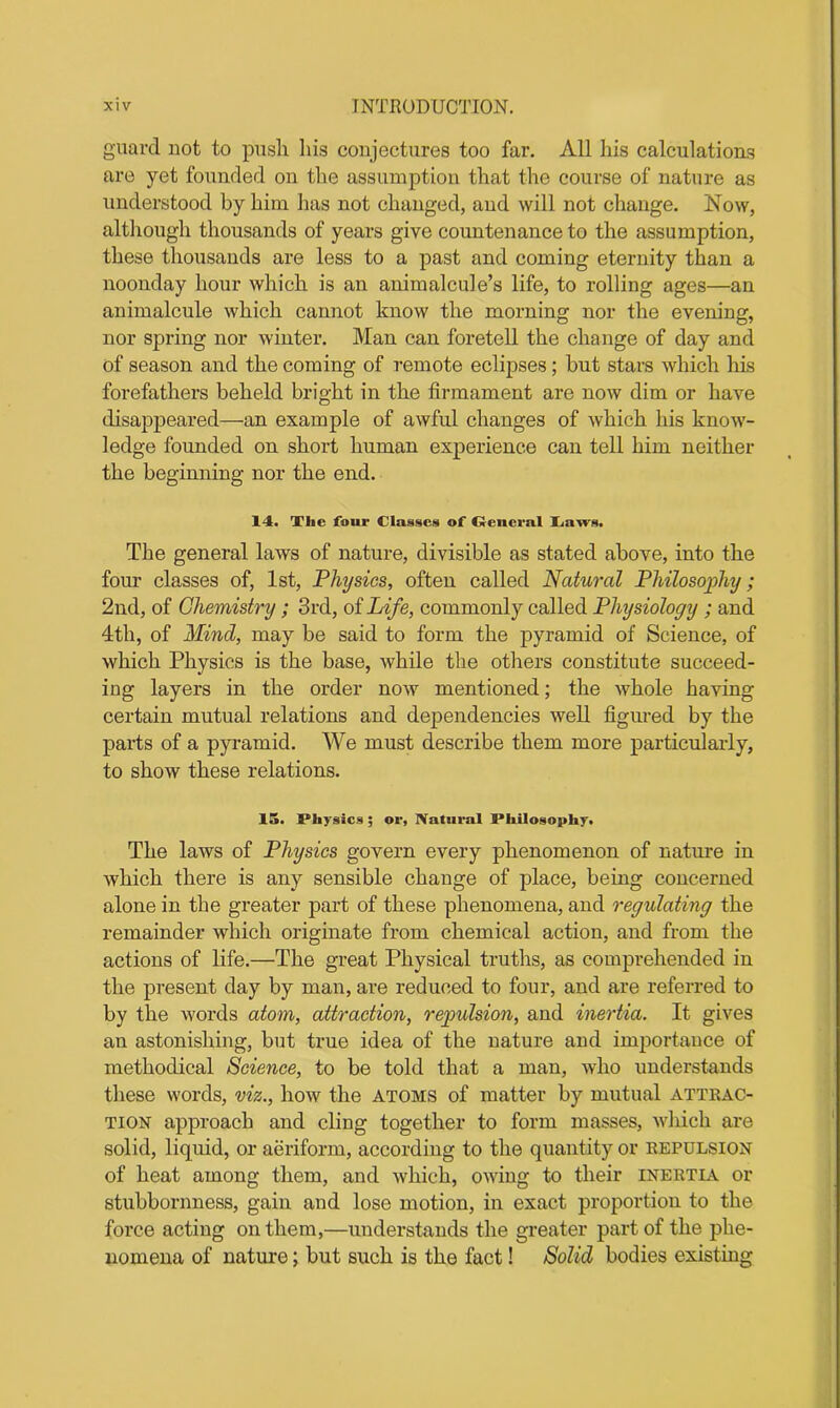guard not to push, his conjectures too far. All his calculations are yet founded on the assumption that the course of nature as understood by him has not changed, and will not change. Now, although thousands of years give countenance to the assumption, these thousands are less to a past and coming eternity than a noonday hour which is an animalcule’s life, to rolling ages—an animalcule which cannot know the morning nor the evening, nor spring nor winter. Man can foretell the change of day and of season and the coming of remote eclipses; but stars which his forefathers beheld bright in the firmament are now dim or have disappeared—an example of awful changes of which his know- ledge founded on short human experience can tell him neither the beginning nor the end. 14. The four Classes of General Caws. The general laws of nature, divisible as stated above, into the four classes of, 1st, Physics, often called Natural Philosophy; 2nd, of Chemistry; 3rd, of Life, commonly called Physiology ; and 4th, of Mind, may be said to form the pyramid of Science, of which Physics is the base, while the others constitute succeed- ing layers in the order now mentioned; the whole having certain mutual relations and dependencies well figured by the parts of a pyramid. We must describe them more particularly, to show these relations. 15. Physics; or, Natural Philosophy. The laws of Physics govern every phenomenon of nature in which there is any sensible change of place, being concerned alone in the greater part of these phenomena, and regulating the remainder which originate from chemical action, and from the actions of life.—The great Physical truths, as comprehended in the present day by man, are reduced to four, and are referred to by the words atom, attraction, repulsion, and inertia. It gives an astonishing, but true idea of the nature and importance of methodical Science, to be told that a man, who understands these words, viz., how the atoms of matter by mutual attrac- tion approach and cling together to form masses, which are solid, liquid, or aeriform, according to the quantity or repulsion of heat among them, and which, owing to their inertia or stubbornness, gain and lose motion, in exact proportion to the force acting on them,—understands the greater part of the phe- nomena of nature; but such is the fact! Solid bodies existing
