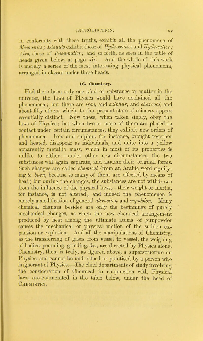 in conformity with these truths, exhibit all the phenomena of Mechanics; Liquids exhibit those of Hydrostatics and Hydraulics ; Airs, those of Pneumatics; and so forth, as seen in the table of heads given below, at page xix. And the whole of this work is merely a series of the most interesting physical phenomena, arranged in classes under these heads. 16. Chemistry* Had there been only one kind of substance or matter in the universe, the laws of Physics would have explained all the phenomena; but there are iron, and sulphur, and charcoal, and about fifty others, which, to the present state of science, appear essentially distinct. Now these, when taken singly, obey the laws of Physics; but when two or more of them are placed in contact under certain circumstances, they exhibit new orders of phenomena. Iron and sulphur, for instance, brought together and heated, disappear as individuals, and unite into a yellow apparently metallic mass, which in most of its properties is unlike to either:—under other new circumstances, the two substances will again separate, and assume their original forms. Such changes are called chemical (from an Arabic word signify- ing to burn, because so many of them are effected by means of heat,) but during the changes, the substances are not withdrawn from the influence of the physical laws,—their weight or inertia, for instance, is not altered; and indeed the phenomenon is merely a modification of general attraction and repulsion. Many chemical changes besides are only the beginnings of purely mechanical changes, as when the new chemical arrangement produced by heat among the ultimate atoms of gunpowder causes the mechanical or physical motion of the sudden ex- pansion or explosion. And all the manipulations of Chemistry, as the transferring of gases from vessel to vessel, the weighing of bodies, pounding, grinding, &c., are directed by Physics alone. Chemistry, then, is truly, as figured above, a superstructure on Physics, and cannot be understood or practised by a person who is ignorant of Physics.—The chief departments of study involving the consideration of Chemical in conjunction with Physical laws, are enumerated in the table below, under the head of Chemistry.