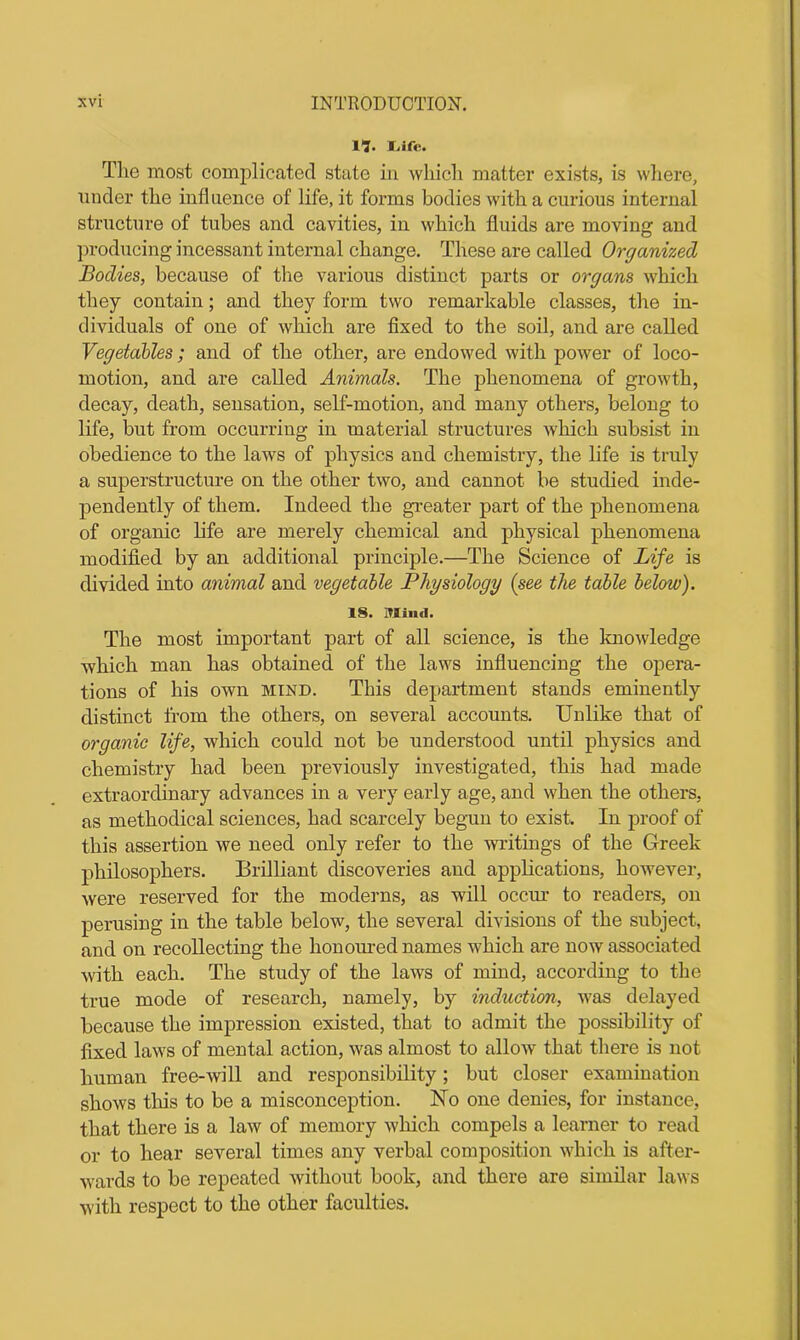 ll. I.ifir. The most complicated state in which matter exists, is where, under the influence of life, it forms bodies with a curious internal structure of tubes and cavities, in which fluids ai’e moving and producing incessant internal change. These are called Organized Bodies, because of the various distinct parts or organs which they contain; and they form two remarkable classes, the in- dividuals of one of which are fixed to the soil, and are called Vegetables; and of the other, are endowed with power of loco- motion, and are called Animals. The phenomena of growth, decay, death, sensation, self-motion, and many others, belong to life, but from occurring in material structures which subsist in obedience to the laws of physics and chemistry, the life is truly a superstructure on the other two, and cannot be studied inde- pendently of them. Indeed the greater part of the phenomena of organic life are merely chemical and physical phenomena modified by an additional principle.—The Science of Life is divided into animal and vegetable Physiology (see the table below). IS. Mind. The most important part of all science, is the knowledge which man has obtained of the laws influencing the opera- tions of his own mind. This department stands eminently distinct from the others, on several accounts. Unlike that of organic life, which could not be understood until physics and chemistry had been previously investigated, this had made extraordinary advances in a very early age, and when the others, as methodical sciences, had scarcely begun to exist. In proof of this assertion we need only refer to the writings of the Greek philosophers. Brilliant discoveries and applications, however, were reserved for the moderns, as will occur to readers, on perusing in the table below, the several divisions of the subject, and on recollecting the honoured names wrhich are now associated with each. The study of the laws of mind, according to the true mode of research, namely, by induction, uras delayed because the impression existed, that to admit the possibility of fixed laws of mental action, was almost to allow that there is not human free-will and responsibility; but closer examination shows tins to be a misconception. No one denies, for instance, that there is a law of memory which compels a learner to read or to hear several times any verbal composition which is after- wards to be repeated without book, and there are similar laws with respect to the other faculties.