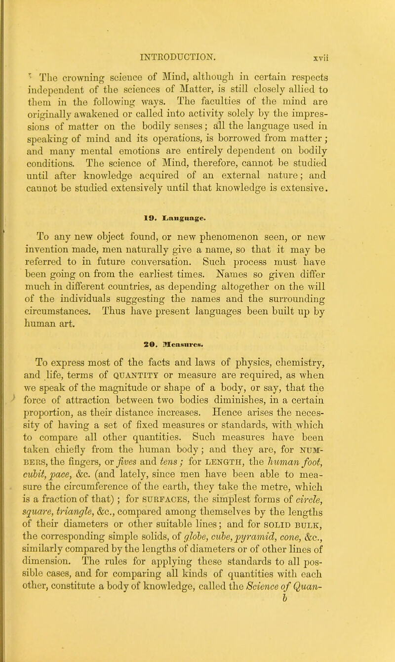 ' The crowning science of Mind, although in certain respects independent of the sciences of Matter, is still closely allied to them in the following ways. The faculties of the mind are originally awakened or called into activity solely by the impres- sions of matter on the bodily senses; all the language used in speaking of mind and its operations, is borrowed from matter; and many mental emotions are entirely dependent on bodily conditions. The science of Mind, therefore, cannot be studied until after knowledge acquired of an external nature; and cannot be studied extensively until that knowledge is extensive. 19. Language. To any new object found, or new phenomenon seen, or new invention made, men naturally give a name, so that it may be referred to in future conversation. Such process must have been going on from the earliest times. Names so given differ much in different countries, as depending altogether on the will of the individuals suggesting the names and the surrounding circumstances. Thus have present languages been built up by human art. 20. Measures. To express most of the facts and laws of physics, chemistry, and life, terms of quantity or measure are required, as when we speak of the magnitude or shape of a body, or say, that the force of attraction between two bodies diminishes, in a certain proportion, as their distance increases. Hence arises the neces- sity of having a set of fixed measures or standards, with which to compare all other quantities. Such measures have been taken chiefly from the human body; and they are, for num- bers, the fingers, or fives and tens; for length, the human foot, cubit, jpaee, &c. (and lately, since men have been able to mea- sure the circumference of the earth, they take the metre, which is a fraction of that); for surfaces, the simplest forms of circle, square, triangle, &c., compared among themselves by the lengths of their diameters or other suitable lines; and for solid bulk, the corresponding simple solids, of globe, cube, pyramid, cone, &c., similarly compared by the lengths of diameters or of other lines of dimension. The rules for applying these standards to all pos- sible cases, and for comparing all kinds of quantities with each other, constitute a body of knowledge, called the Science of Quan- b