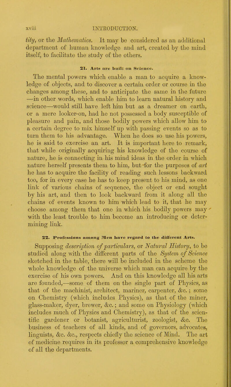 tity, or the Mathematics. It may be considered as an additional department of human knowledge and art, created by the mind itself, to facilitate the study of the others. 21. Arts lire built oat Science. The mental powers which enable a man to acquire a know- ledge of objects, and to discover a certain order or course in the changes among these, and to anticipate the same in the future —in other words, which enable him to learn natural history and science—would still have left him but as a dreamer on earth, or a mere looker-on, had he not possessed a body susceptible of pleasure and pain, and those bodily powers which allow him to a certain degree to mix himself up with passing events so as to turn them to his advantage. When he does so use his powers, he is said to exercise an art. It is important here to remark, that while originally acquiring his knowledge of the course of nature, he is connecting in his mind ideas in the order in which nature herself presents them to him, but Tor the purposes of art he has to acquire the facility of reading such lessons backward too, for in every case he has to keep present to his mind, as one link of various chains of sequence, the object or end sought by his art, and then to look backward from it along all the chains of events known to him which lead to it, that he may choose among them that one in which his bodily powers may  with the least trouble to him become an introducing or deter- mining link. 22. Professions among Men have regard to the different Arts. Supposing description of particulars, or Natural History, to be studied along with the different parts of the System of Science sketched in the table, there will be included in the scheme the whole knowledge of the universe which man can acquire by the exercise of his own powers. And on this knowledge all his arts are founded,—some of them on the single part of Physics, as that of the machinist, architect, mariner, carpenter, &c.; some on Chemistry (which includes Physics), as that of the miner, glass-maker, dyer, brewer, &c.; and some on Physiology (which includes much of Physics and Chemistry), as that of the scien- tific gardener or botanist, agriculturist, zoologist, &c. The business of teachers of all kinds, and of governors, advocates, linguists, &c. &c., respects chiefly the science of Mind. The art of medicine requires in its professor a comprehensive knowledge of all the departments.