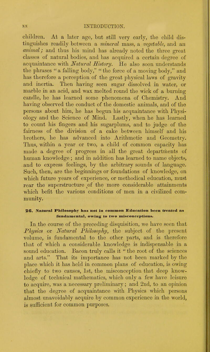children. At a later age, but still very early, the child dis- tinguishes readily between a mineral mass, a vegetable, and an animal; and thus his mind has already noted the three great classes of natural bodies, and has acquired a certain degree of acquaintance with Natural History. He also soon understands the phrases “ a falling body,” “ the force of a moving body,” and has therefore a perception of the great physical laws of gravity and inertia. Then having seen sugar dissolved in water, or marble in an acid, and wax melted round the wick of a burning candle, he has learned some phenomena of Chemistry. And having observed the conduct of the domestic animals, and of the persons about him, he has begun his acquaintance with Physi- ology and the Science of Mind. Lastly, when he has learned to count his fingers and his sugarplums, and to judge of the fairness of the division of a cake between himself and his brothers, he has advanced into Arithmetic and Geometry. Thus, within a year or two, a child of common capacity has made a degree of progress in all the great departments of human knowledge; and in addition has learned to name objects, and to express feelings, by the arbitrary sounds of language. Such, then, are the beginnings or foundations of knowledge, on which future years of experience, or methodical education, must rear the superstructure tof the more considerable attainments which befit the various conditions of men in a civilized com- munity. 2G. Natural Philosophy has not in common Education been treated as fundamental, owing to two misconceptions. In the course of the preceding disquisition, we have seen that Physics or Natural Philosophy, the subject of the present volume, is fundamental to the other parts, and is therefore that of which a considerable knowledge is indispensable in a sound education. Bacon truly calls it “ the root of the sciences and arts.” That its importance has not been marked by the place which it has held in common plans of education, is owing chiefly to two causes, 1st, the misconception that deep know- ledge of technical mathematics, which only a few have leisure to acquire, was a necessary preliminary; and 2nd, to an opinion that the degree of acquaintance with Physics which pex-sons almost unavoidably acquire by common experience in the world, is sufficient for common purposes.