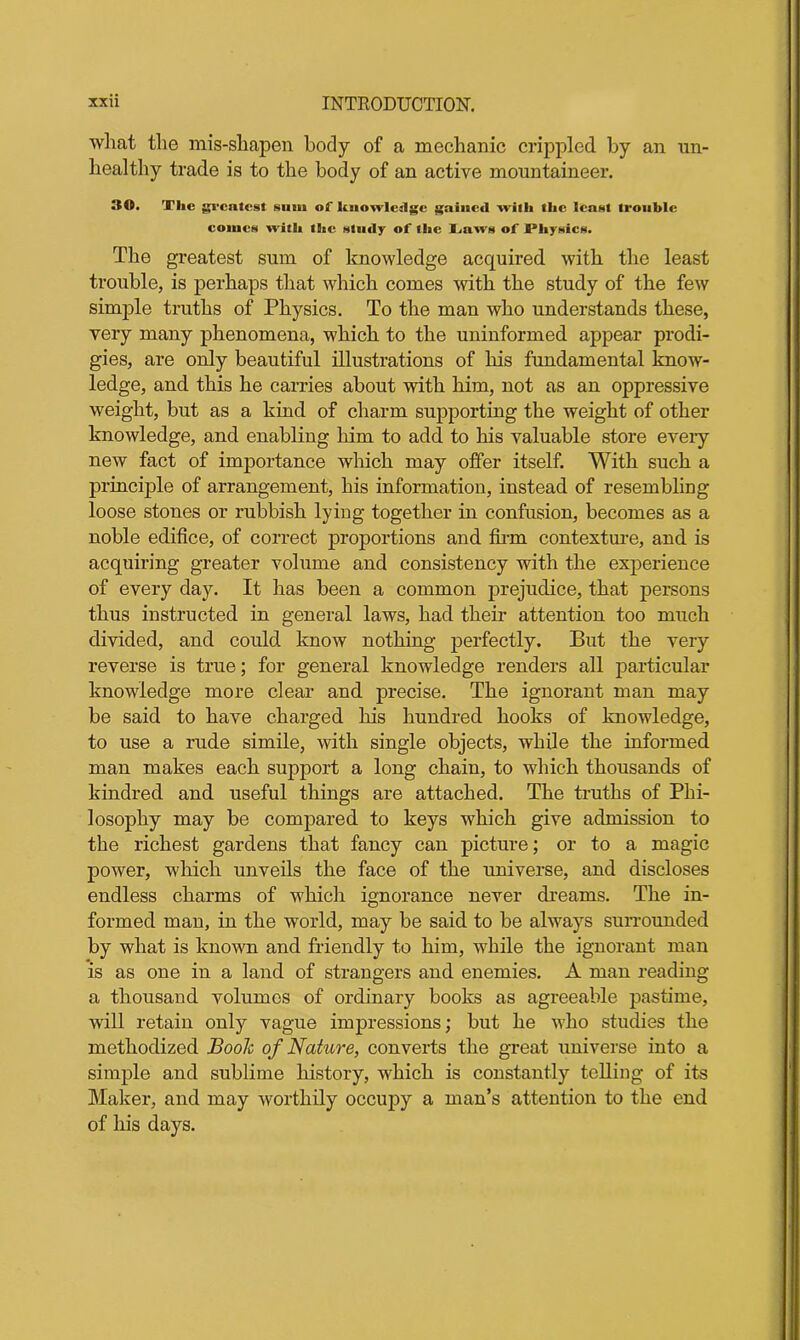 what the mis-shapen body of a mechanic crippled by an un- healthy trade is to the body of an active mountaineer. 30. The greatest sum of knowledge gained with the least trouble comes with the study of the Laws of A'hysics. The greatest sum of knowledge acquired with the least trouble, is perhaps that which comes with the study of the few simple truths of Physics. To the man who understands these, very many phenomena, which to the uninformed appear prodi- gies, are only beautiful illustrations of his fundamental know- ledge, and this he carries about with him, not as an oppressive weight, but as a kind of charm supporting the weight of other knowledge, and enabling him to add to his valuable store eveiy new fact of importance which may offer itself. With such a principle of arrangement, his information, instead of resembling loose stones or rubbish lying together in confusion, becomes as a noble edifice, of correct proportions and firm contexture, and is acquiring greater volume and consistency with the experience of every day. It has been a common prejudice, that persons thus instructed in general laws, had their attention too much divided, and could know nothing perfectly. But the very reverse is true; for general knowledge renders all particular knowledge more clear and precise. The ignorant man may be said to have charged his hundred hooks of knowledge, to use a rude simile, with single objects, while the informed man makes each support a long chain, to which thousands of kindred and useful things are attached. The truths of Phi- losophy may be compared to keys which give admission to the richest gardens that fancy can picture; or to a magic power, which unveils the face of the universe, and discloses endless charms of which ignorance never dreams. The in- formed man, in the world, may be said to be always surrounded by what is known and friendly to him, while the ignorant man is as one in a land of strangers and enemies. A man reading a thousand volumes of ordinary books as agreeable pastime, will retain only vague impressions; but he who studies the methodized Book of Nature, converts the great universe into a simple and sublime history, which is constantly telling of its Maker, and may worthily occupy a man’s attention to the end of his days.