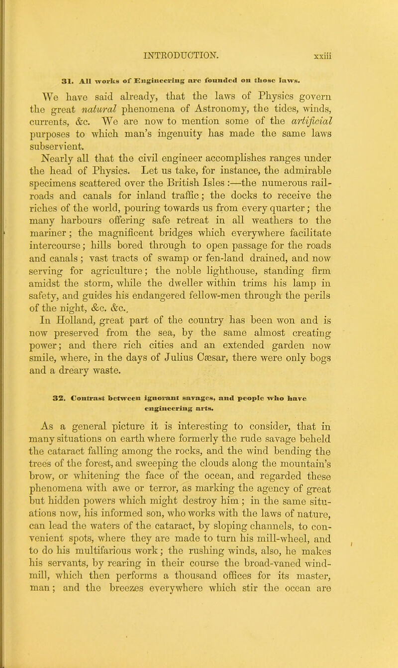 31. AH works of Engineering arc founded on those laws. We have said already, that the laws of Physics govern the great natural phenomena of Astronomy, the tides, winds, currents, &c. We are now to mention some of the artificial purposes to which man’s ingenuity has made the same laws subservient. Nearly all that the civil engineer accomplishes ranges under the head of Physics. Let us take, for instance, the admirable specimens scattered over the British Isles :—the numerous rail- roads and canals for inland traffic; the docks to receive the riches of the world, pouring towards us from every quarter; the many harbours offering safe retreat in all weathers to the mariner; the magnificent bridges which everywhere facilitate intercourse; hills bored through to open passage for the roads and canals ; vast tracts of swamp or fen-land drained, and now serving for agriculture; the noble lighthouse, standing firm amidst the storm, while the dweller within trims his lamp in safety, and guides his endangered fellow-men through the perils of the night, &c. &c.. In Holland, great part of the country has been won and is now preserved from the sea, by the same almost creating power; and there rich cities and an extended garden now smile, where, in the days of Julius Ctesar, there were only bogs and a dreary waste. 32. Contrast between ignorant garages, anti people who hare engineering arts. As a general picture it is interesting to consider, that in many situations on earth where formerly the rude savage beheld the cataract falling among the rocks, and the wind bending the trees of the forest, and sweeping the clouds along the mountain’s brow, or whitening the face of the ocean, and regarded these phenomena with awe or terror, as marking the agency of great but hidden powers which might destroy him ; in the same situ- ations now, his informed son, who works with the laws of nature, can lead the waters of the cataract, by sloping channels, to con- venient spots, where they are made to turn his mill-wheel, and to do his multifarious work; the rushing winds, also, he makes his servants, by rearing in their course the broad-vaned wind- mill, which then performs a thousand offices for its master, man; and the breezes everywhere which stir the ocean are
