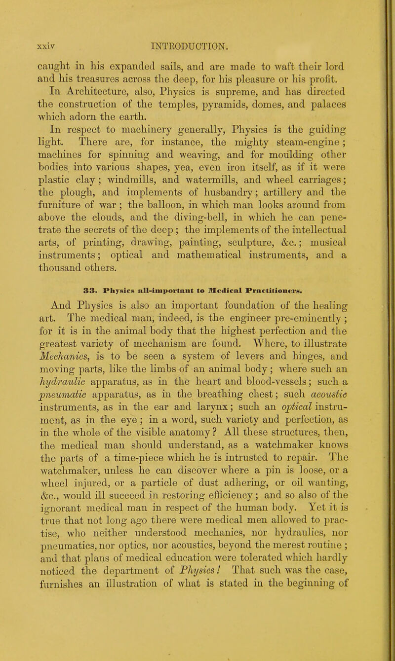 caught in his expanded sails, and are made to waft their lord and his treasures across the deep, for his pleasure or his profit. In Architecture, also, PIlysics is supreme, and has directed the construction of the temples, pyramids, domes, and palaces which adorn the earth. In respect to machinery generally, Physics is the guiding light. There are, for instance, the mighty steam-engine; machines for spinning and weaving, and for moulding other bodies into various shapes, yea, even iron itself, as if it were plastic clay; windmills, and watermills, and wheel carriages; the plough, and implements of husbandry; artillery and the furniture of war ; the balloon, in which man looks around from above the clouds, and the diving-bell, in which he can pene- trate the secrets of the deep ; the implements of the intellectual arts, of printing, drawing, painting, sculpture, &c.; musical instruments; optical and mathematical instruments, and a thousand others. 33. Physics all-important to Medical Practitioners. And Physics is also an important foundation of the healing art. The medical man, indeed, is the engineer pre-eminently ; for it is in the animal body that the highest perfection and the greatest variety of mechanism are found. Where, to illustrate Mechanics, is to be seen a system of levers and hinges, and moving parts, like the limbs of an animal body; where such an hydraulic apparatus, as in the heart and blood-vessels; such a pneumatic apparatus, as in the breathing chest; such acoustic instruments, as in the ear and larynx; such an optical instru- ment, as in the eye ; in a word, such variety and perfection, as in the whole of the visible anatomy ? All these structures, then, the medical man should understand, as a watchmaker knows the parts of a time-piece which he is intrusted to repair. The watchmaker, unless he can discover where a pin is loose, or a wheel injured, or a particle of dust adhering, or oil wanting, &c., would ill succeed in restoring efficiency; and so also of the ignorant medical man in respect of the human body. Yet it is true that not long ago there were medical men allowed to prac- tise, who neither understood mechanics, nor hydraulics, nor pneumatics, nor optics, nor acoustics, beyond the merest routine ; and that plans of medical education were tolerated which hardly noticed the department of Physics! That such was the case, furnishes an illustration of what is stated in the beginning of