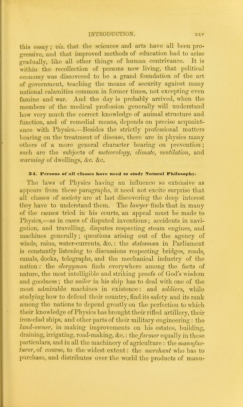 this essay; viz. that the sciences and arts have all been pro- gressive, and that improved methods of education had to arise gradually, like all other things of human contrivance. It is within the recollection of persons now living, that political economy was discovered to be a grand foundation of the art of government, teaching the means of security against many national calamities common in former times, not excepting even famine and war. And the day is probably arrived, when the members of the medical profession generally will understand how very much the correct knowledge of animal structure and function, and of remedial means, depends on precise acquaint- ance with Physics.—Besides the strictly professional matters bearing on the treatment of disease, there are in physics many others of a more general character bearing on prevention; such are the subjects of meteorology, climate, ventilation, and warming of dwellings, &c. &c. 34. Persons of all classes have need to study Natural Philosophy. The laws of Physics having an influence so extensive as appears from these paragraphs, it need not excite surprise that all classes of society are at last discovering the deep interest they have to understand them. The lawyer finds that in many of the causes tried in his courts, an appeal must be made to Physics,—as in cases of disputed inventions; accidents in navi- gation, and travelling, disputes respecting steam engines, and machines generally; questions arising out of the agency of winds, rains, water-currents, &c.: the statesman in Parliament is constantly listening to discussions respecting bridges, roads, canals, docks, telegraphs, and the mechanical industry of the nation: the clergyman finds everywhere among the facts of nature, the most intelligible and striking proofs of God’s wisdom and goodness ; the sailor in his ship has to deal with one of the most admirable machines in existence: and soldiers, while studying how to defend their country, find its safety and its rank among the nations to depend greatly on the perfection to which their knowledge of Physics has brought their rifled artillery, their iron-clad ships, and other parts of their military engineering: the land-owner, in making improvements on his estates, building, draining, irrigating, road-making, &c.: the farmer equally in these particulars, and in all the machinery of agriculture : the manufac- turer, of course, to the widest extent: the merchant who has to purchase, and distributes over the world the products of manu-