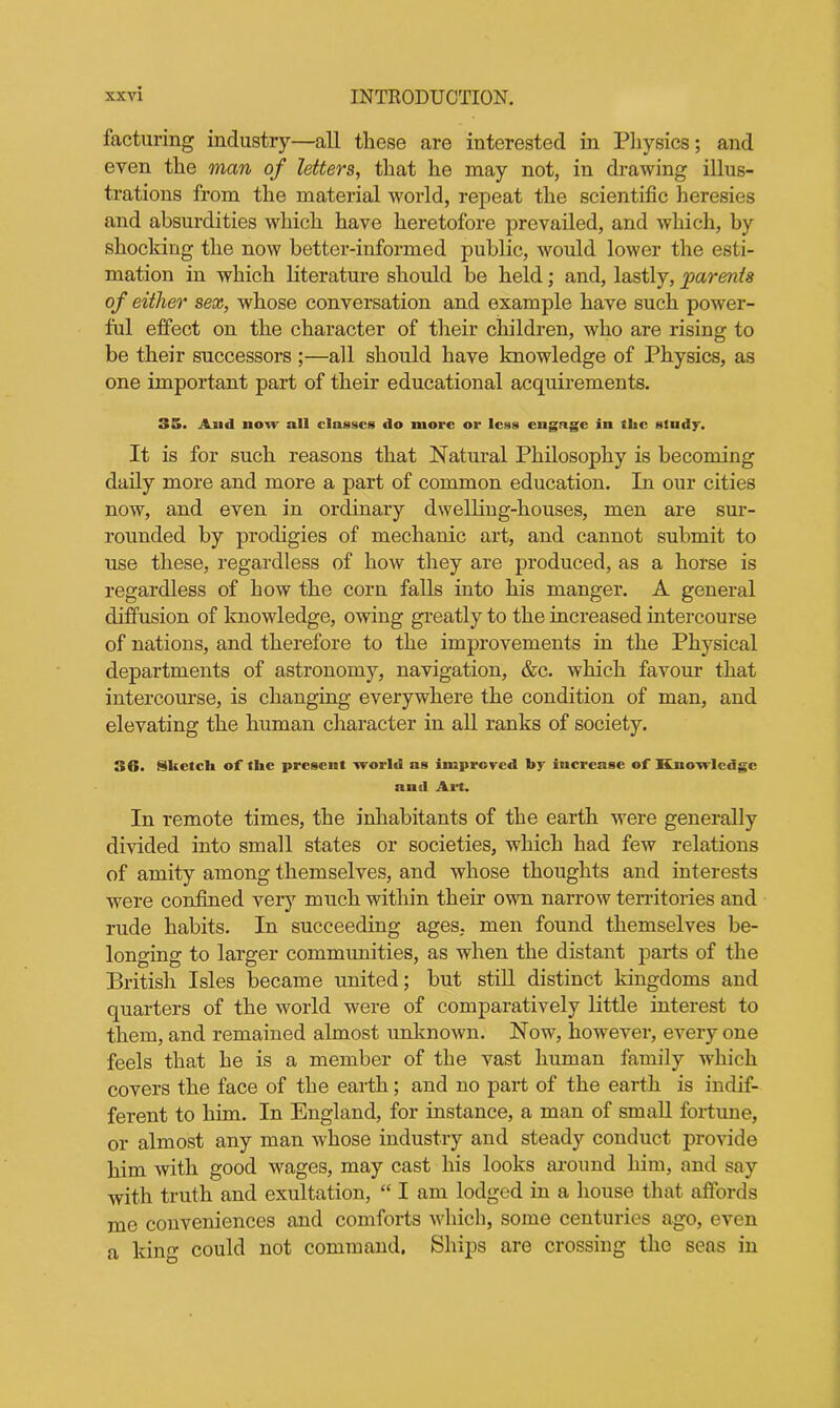 facturing industry—all these are interested in Physics; and even the man of letters, that he may not, in drawing illus- trations from the material world, repeat the scientific heresies and absurdities which have heretofore prevailed, and which, by shocking the now better-informed public, would lower the esti- mation in which literature should be held; and, lastly, parents of either sex, whose conversation and example have such power- ful effect on the character of their cliildren, who are rising to be their successors ;—all should have knowledge of Physics, as one important part of their educational acquirements. 35. And how all classes do more or less engage in the study. It is for such reasons that Natural Philosophy is becoming daily more and more a part of common education. In our cities now, and even in ordinary dwelling-houses, men are sur- rounded by prodigies of mechanic art, and cannot submit to use these, regardless of how they are produced, as a horse is regardless of how the corn falls into his manger. A general diffusion of knowledge, owing greatly to the increased intercourse of nations, and therefore to the improvements in the Physical departments of astronomy, navigation, &c. which favour that intercourse, is changing everywhere the condition of man, and elevating the human character in all ranks of society. 36. Sketch of the present world as improved by increase of Knowledge and Art. In remote times, the inhabitants of the earth were generally divided into small states or societies, which had few relations of amity among themselves, and whose thoughts and interests were confined very much within their own narrow territories and rude habits. In succeeding ages, men found themselves be- longing to larger communities, as when the distant parts of the British Isles became united; but still distinct kingdoms and quarters of the world were of comparatively little interest to them, and remained almost unknown. Now, however, every one feels that he is a member of the vast human family which covers the face of the earth; and no part of the earth is indif- ferent to him. In England, for instance, a man of small fortune, or almost any man whose industry and steady conduct provide him with good wages, may cast his looks around him, and say with truth and exultation, “ I am lodged in a house that affords me conveniences and comforts which, some centuries ago, even a king could not command. Ships are crossing the seas in