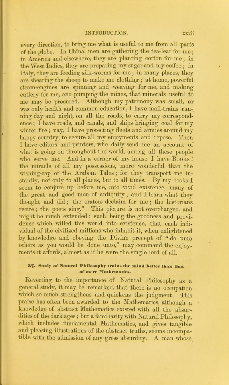 every direction, to bring me what is useful to me from all parts of the globe. In China, men are gathering the tea-leaf for me; in America and elsewhere, they are planting cotton for me; in the West Indies, they are preparing my sugar and my coffee ; in Italy, they are feeding silk-worms for me ; in many places, they are shearing the sheep to make me clothing ; at home, powerful steam-engines are spinning and weaving for me, and making cutlery for me, and pumping the mines, that minerals useful to me may be procured. Although my patrimony was small, or was only health and common education, I have mail-trains run- ning day and night, on all the roads, to carry my correspond- ence ; I have roads, and canals, and ships bringing coal for my winter fire ; nay, I have protecting fleets and armies around my happy country, to secure all my enjoyments and repose. Then I have editors and printers, who daily send me an account of what is going on throughout the world, among all these people who serve me. And in a corner of my house I have Books ! the miracle of all my possessions, more wonderful than the wishing-cap of the Arabian Tales; for they transport me in- stantly, not only to all places, but to all times. By my books I seem to conjure up before me, into vivid existence, many of the great and good men of antiquity; and I learn what they thought and did; the orators declaim for me ; the historians recite; the poets sing.” This picture is not overcharged, and might be much extended; such being the goodness and provi- dence which willed this world into existence, that each indi- vidual of the civilized millions who inhabit it, when enlightened by knowledge and obeying the Divine precept of “ do unto others as you would be done unto,” may command the enjoy- ments it affords, almost as if he were the single lord of all. 31!. Study of Natural Philosophy trains the mind better than that of mere Mathematics. Pieverting to the importance of Natural Philosophy as a general study, it may be remarked, that there is no occupation which so much strengthens and quickens the judgment. This praise has often been awarded to the Mathematics, although a knowledge of abstract Mathematics existed with all the absur- dities of the dark ages; but a familiarity with Natural Philosophy, which includes fundamental Mathematics, and gives tangible and pleasing illustrations of the abstract truths, seems incompa- tible with the admission of any gross absurdity. A man whose