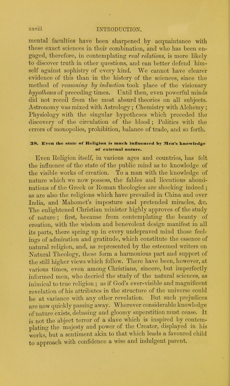 mental faculties have been sharpened by acquaintance with these exact sciences in their combination, and who has been en- gaged, therefore, in contemplating real relations, is more likely to discover truth in other questions, and can better defend him- self against sophistry of every kind. We cannot have clearer evidence of this than in the history of the sciences, since the method of reasoning by induction took place of the visionary hypotheses of preceding times. Until then, even powerful minds did not recoil from the most absurd theories on all subjects. Astronomy was mixed with Astrology ; Chemistry with Alchemy; Physiology with the singular hypotheses which preceded the discovery of the circulation of the blood; Politics with the errors of monopolies, prohibition, balance of trade, and so forth. 38. Even the stale of Religion is much influenced by Men’s knowledge of external nature. Even Religion itself, in various ages and countries, has felt the influence of the state of the public mind as to knowledge of the visible works of creation. To a man with the knowledge of nature which we now possess, the fables and licentious abomi- nations of the Greek or Roman theologies are shocking indeed ; as are also the religions which have prevailed in China and over India, and Mahomet’s imposture and pretended miracles, &c. The enlightened Christian minister highly approves of the study of nature ; first, because from contemplating the beauty of creation, with the wisdom and benevolent design manifest in all its parts, there spring up in every undepraved mind those feel- ings of admiration and gratitude, which constitute the essence of natural religion, and, as represented by the esteemed writers on Natural Theology, these form a harmonious part and support of the still higher views which follow. There have been, however, at various times, even among Christians, sincere, but imperfectly informed men, who decried the study of the natural sciences, as inimical to true religion ; as if God’s ever-visible and magnificent revelation of his attributes in the structure of the universe could be at variance with any other revelation. But such prejudices are now quickly passing away. Wherever considerable knowledge of nature exists, debasing and gloomy superstition must cease. It is not the abject terror of a slave which is inspired by contem- plating the majesty and power of the Creator, displayed in his works, but a sentiment akin to that which leads a favoured child to approach with confidence a wise and indulgent parent.