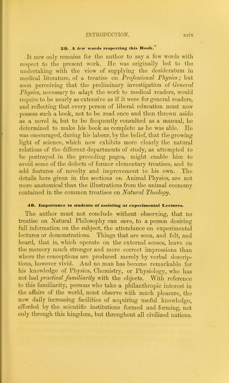 39. A lew words respecting this Book.n -It now only remains for the author to say a few words with respect to the present work. He was originally led to the undertaking with the view of supplying the desideratum in medical literature, of a treatise on Professional Physics; hut soon perceiving that the preliminary investigation of General Physics, necessary to adapt the work to medical readers, would require to be nearly as extensive as if it were for general readers, and reflecting that every person of liberal education must now possess such a book, not to be read once and then thrown aside as a novel is, but to be frequently consulted as a manual, he determined to make his book as complete as he was able. He was encouraged, during his labour, by the belief, that the growing light of science, which now exhibits more clearly the natural relations of the different departments of study, as attempted to be portrayed in the preceding pages, might enable him to avoid some of the defects of former elementary treatises, and to add features of novelty and improvement to his own. The details here given in the sections on Animal Physics, are not more anatomical than the illustrations from the animal economy contained in the common treatises on Natural Theology. 40. Importance to students of assisting at experimental Aectures. The author must not conclude without observing, that no treatise on Natural Philosophy can save, to a person desiring full information on the subject, the attendance on experimental lectures or demonstrations. Things that are seen, and felt, and heard, that is, which operate on the external senses, leave on the memory much stronger and more correct impressions than where the conceptions are produced merely by verbal descrip- tions, however vivid. And no man has become remarkable for his knowledge of Physics, Chemistry, or Physiology, who has not had practical familiarity with the objects. With reference to this familiarity, persons who take a philanthropic interest in the affairs of the world, must observe with much pleasure, the now daily increasing facilities of acquiring useful knowledge, afforded by the scientific institutions formed and forming, not only through this kingdom, but throughout all civilized nations.