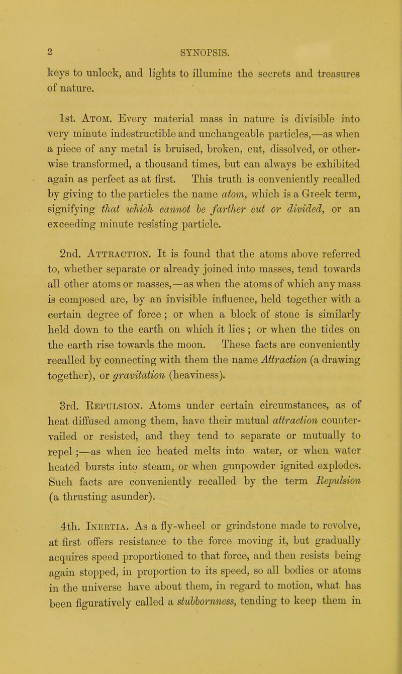 keys to unlock, and lights to illumine the secrets and treasures of nature. 1st. Atom. Every material mass in nature is divisible into very minute indestructible and unchangeable particles,—as when a piece of any metal is bruised, broken, cut, dissolved, or other- wise transformed, a thousand times, but can always be exhibited again as perfect as at first. This truth is conveniently recalled by giving to the particles the name atom, which is a Greek term, signifying that which cannot he farther cut or divided, or an exceeding minute resisting particle. 2nd. Attraction. It is found that the atoms above referred to, whether separate or already joined into masses, tend towards all other atoms or masses,—as when the atoms of which any mass is composed are, by an invisible influence, held together with a certain degree of force ; or when a block of stone is similarly held down to the earth on which it lies; or when the tides on the earth rise towards the moon. These facts are conveniently recalled by connecting with them the name Attraction (a drawing together), or gravitation (heaviness). 3rd. Repulsion. Atoms under certain circumstances, as of heat diffused among them, have their mutual attraction counter- vailed or resisted, and they tend to separate or mutually to repel;—as when ice heated melts into water, or when water heated bursts into steam, or when gunpowder ignited explodes. Such facts are conveniently recalled by the term Repulsion (a thrusting asunder). 4th. Inertia. As a fly-wheel or grindstone made to revolve, at first offers resistance to the force moving it, but gradually acquires speed proportioned to that force, and then resists being again stopped, in proportion to its speed, so all bodies or atoms in the universe have about them, in regard to motion, what has been figuratively called a stubbornness, tending to keep them in